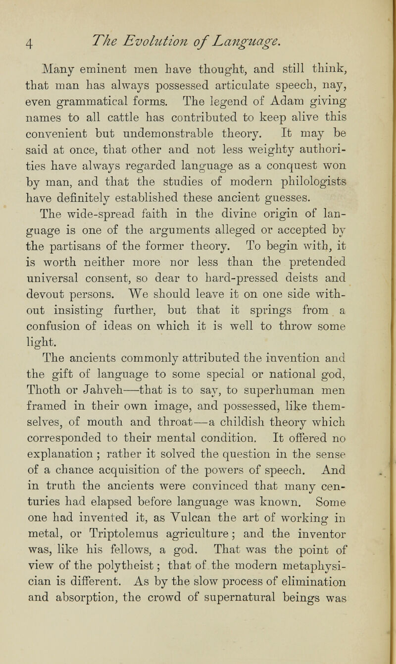 4 The Evolution of Language. Many eminent men have thought, and still think, that man has always possessed articulate speech, nay, even grammatical forms. The legend of Adam giving names to all cattle has contributed to keep alive this convenient but undemonstrable theory. It may be said at once, that other and not less weighty authori¬ ties have always regarded language as a conquest won by man, and that the studies of modern philologists have definitely established these ancient guesses. The wide-spread faith in the divine origin of lan¬ guage is one of the arguments alleged or accepted by the partisans of the former theory. To begin with, it is worth neither more nor less than the pretended universal consent, so dear to hard-pressed deists and devout persons. We should leave it on one side Avith- out insisting further, but that it springs from a confusion of ideas on which it is well to throw some light. The ancients commonly attributed the invention and the gift of language to some special or national god, Thoth or Jahveh—that is to say, to superhuman men framed in their own image, and possessed, like them¬ selves, of mouth and throat—a childish theory which corresponded to their mental condition. It offered no explanation ; rather it solved the question in the sense of a chance acquisition of the ролл^егз of speech. And in truth the ancients were convinced that many cen¬ turies had elapsed before language was known. Some one had invented it, as Vulcan the art of working in metal, or Triptolemus agriculture ; and the inventor was, like his fellows, a god. That was the point of view of the polytheist ; that of the modern metaphysi¬ cian is different. As by the slow process of elimination and absorption, the crowd of supernatural beings was