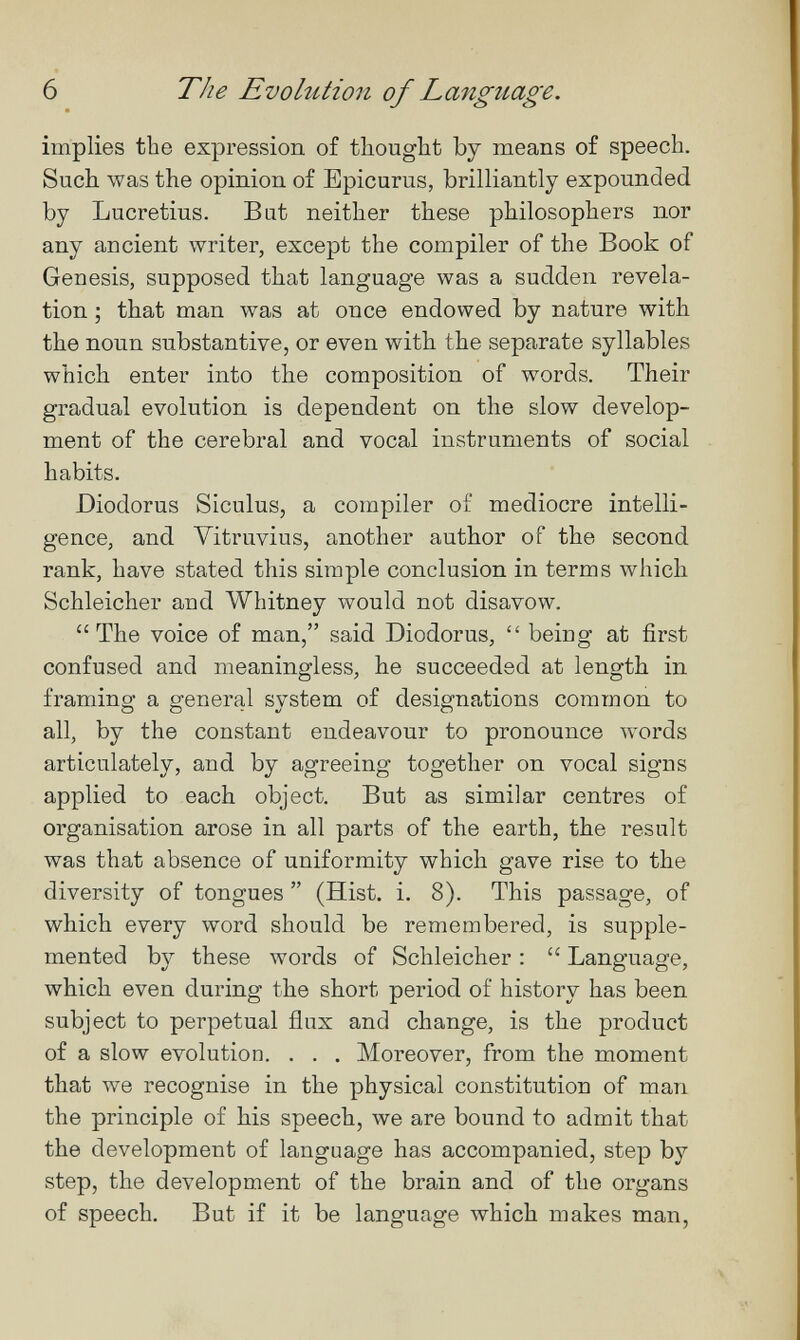 6 The Evolution of Language. implies the expression of thought by means of speech. Such was the opinion of Epicurus, brilliantly expounded by Lucretius. Bat neither these philosophers nor any ancient writer, except the compiler of the Book of Genesis, supposed that language was a sudden revela¬ tion ; that man was at once endowed by nature with the noun substantive, or even with the separate syllables which enter into the composition of words. Their gradual evolution is dependent on the slow develop¬ ment of the cerebral and vocal instruments of social habits. Diodorus Siculus, a compiler of mediocre intelli¬ gence, and Vitruvius, another author of the second rank, have stated this simple conclusion in terms which Schleicher and Whitney would not disavow. The voice of man, said Diodorus,  being at first confused and meaningless, he succeeded at length in framing a general system of designations common to all, by the constant endeavour to pronounce Avords articulately, and by agreeing together on vocal signs applied to each object. But as similar centres of organisation arose in all parts of the earth, the result was that absence of uniformity which gave rise to the diversity of tongues  (Hist. i. 8). This passage, of which every word should be remembered, is supple¬ mented by these words of Schleicher :  Language, which even during the short period of history has been subject to perpetual flux and change, is the product of a slow evolution. . . . Moreover, from the moment that we recognise in the physical constitution of man the principle of his speech, we are bound to admit that the development of language has accompanied, step by step, the development of the brain and of the organs of speech. But if it be language which makes man.