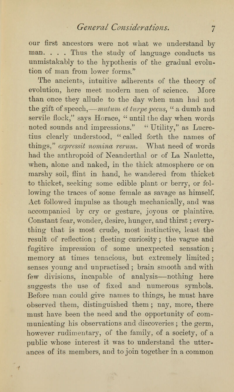 General Co7isiderations. 7 our first ancestors were not what we understand by man. . . . Thus the study of language conducts us unmistakably to the hypothesis of the gradual evolu¬ tion of man from lower forms. The ancients, intuitive adherents of the theory of evolution, here meet modern men of science. More than once they allude to the day when man had not the gift of speech,—mutum et turpe pecus,  a dumb and servile flock, says Horace,  until the day when words noted sounds and impressions.  Utility, as Lucre¬ tius clearly understood,  called forth the names of things, expressit nomina rerum. What need of words had the anthropoid of Neanderthal or of La Naulette, when, alone and naked, in the thick atmosphere or on marshy soil, flint in hand, he wandered from thicket to thicket, seeking some edible plant or berry, or fol¬ lowing the traces of some female as savage as himself. Act followed impulse as though mechanically, and was accompanied by cry or gesture, joyous or plaintive. Constant fear, wonder, desire, hunger, and thirst ; every¬ thing that is most crude, most instinctive, least the result of reflection ; fleeting curiosity ; the vague and fugitive impression of some unexpected sensation ; memory at times tenacious, but extremely limited ; senses young and unpractised ; brain smooth and with few divisions, incapable of analysis—nothing here suggests the use of fixed and numerous symbols. Before man could give names to things, he must have observed them, distinguished them ; nay, more, there must have been the need and the opportunity of com¬ municating his observations and discoveries ; the germ, however rudimentary, of the family, of a society, of a public whose interest it was to understand the utter¬ ances of its members, and to join together in a common