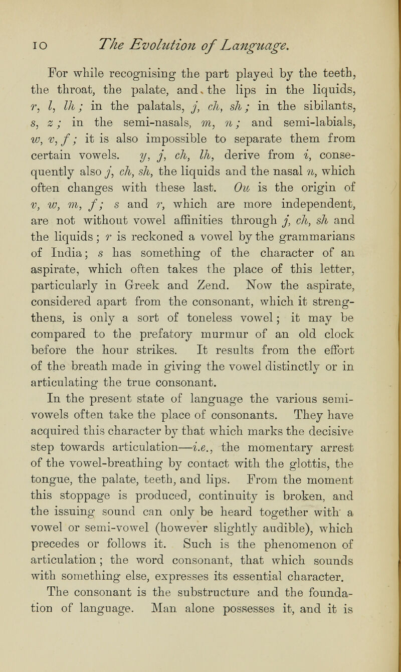 IO The Evolution of Language. For while recognising the part played by the teeth, the throat, the palate, and ч the lips in the liquids, r, /, 111 ; in the palatals, j, cli, sli ; in the sibilants, s, z ; in the semi-nasals, m, n ; and semi-labials, w, V, f ; it is also impossible to separate them from certain vowels. y, j, ch, Ih, derive from i, conse¬ quently also y, ch, sh, the liquids and the nasal n, which often changes with these last. Ou is the origin of V, w, Ш, f ; s and r, which are more independent, are not without vowel affinities through j, ch, sh and the liquids ; r is reckoned a vowel by the grammarians of India ; s has something of the character of an aspirate, which often takes the place of this letter, particularly in Greek and Zend. Now the aspirate, considered apart from the consonant, which it streng¬ thens, is only a sort of toneless vowel ; it may be compared to the prefatory murmur of an old clock before the hour strikes. It results from the effort of the breath made in giving the vowel distinctly or in articulating the true consonant. In the present state of language the various semi¬ vowels often take the place of consonants. They have acquired this character by that which marks the decisive step towards articulation—i.e., the momentary arrest of the vowel-breathing by contact with the glottis, the tongue, the palate, teeth, and lips. From the moment this stoppage is produced, continuit}'- is broken, and the issuing sound can only be heard together with a vowel or semi-vowel (however slightly audible), which precedes or follows it. Such is the phenomenon of articulation ; the word consonant, that which sounds with something else, expresses its essential character. The consonant is the substructure and the founda¬ tion of language. Man alone possesses it, and it is