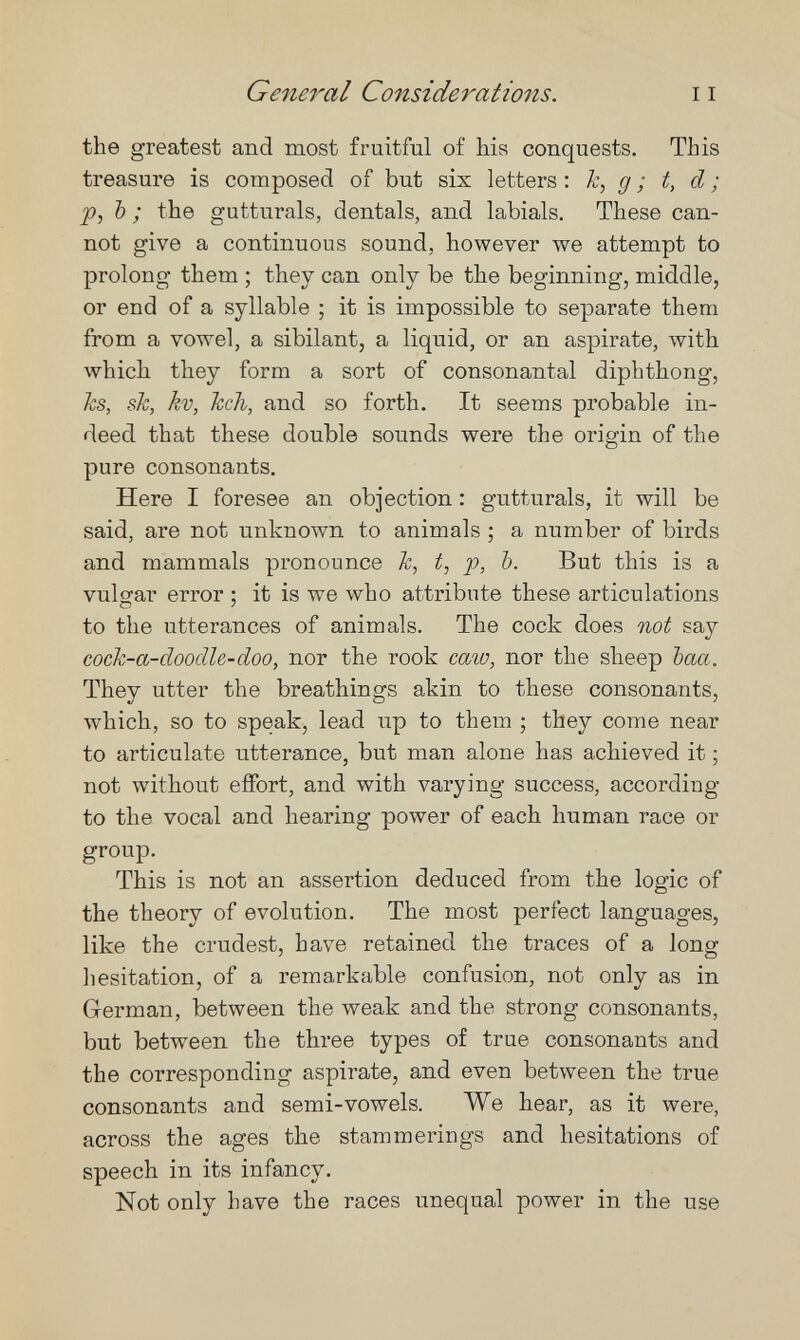 General Considerations. 11 the greatest and most fruitful of his conquests. This treasure is composed of but six letters : k, g ; t, d ; p, Ъ ; the gutturals, dentals, and labials. These can¬ not give a continuous sound, however we attempt to prolong them ; they can only be the beginning, middle, or end of a syllable ; it is impossible to separate them from a vowel, a sibilant, a liquid, or an aspirate, with which they form a sort of consonantal diphthong, hs, sk, kv, hell, and so forth. It seems probable in¬ deed that these double sounds were the origin of the pure consonants. Here I foresee an objection : gutturals, it will be said, are not unknown to animals ; a number of birds and mammals pronounce h, t, p, Ъ. But this is a vulgar error ; it is we who attribute these articulations to the utterances of animals. The cock does not say cock-a-doodU-doo, nor the rook caw, nor the sheep Ъаа. They utter the breathings akin to these consonants, which, so to speak, lead up to them ; they come near to articulate utterance, but man alone has achieved it ; not without effort, and with varying success, according to the vocal and hearing power of each human race or group. This is not an assertion deduced from the logic of the theory of evolution. The most perfect languages, like the crudest, have retained the traces of a long hesitation, of a remarkable confusion, not only as in German, between the weak and the strong consonants, but between the three types of true consonants and the corresponding aspirate, and even between the true consonants and semi-vowels. We hear, as it were, across the ages the stammerings and hesitations of speech in its infancy. Not only have the races unequal power in the use