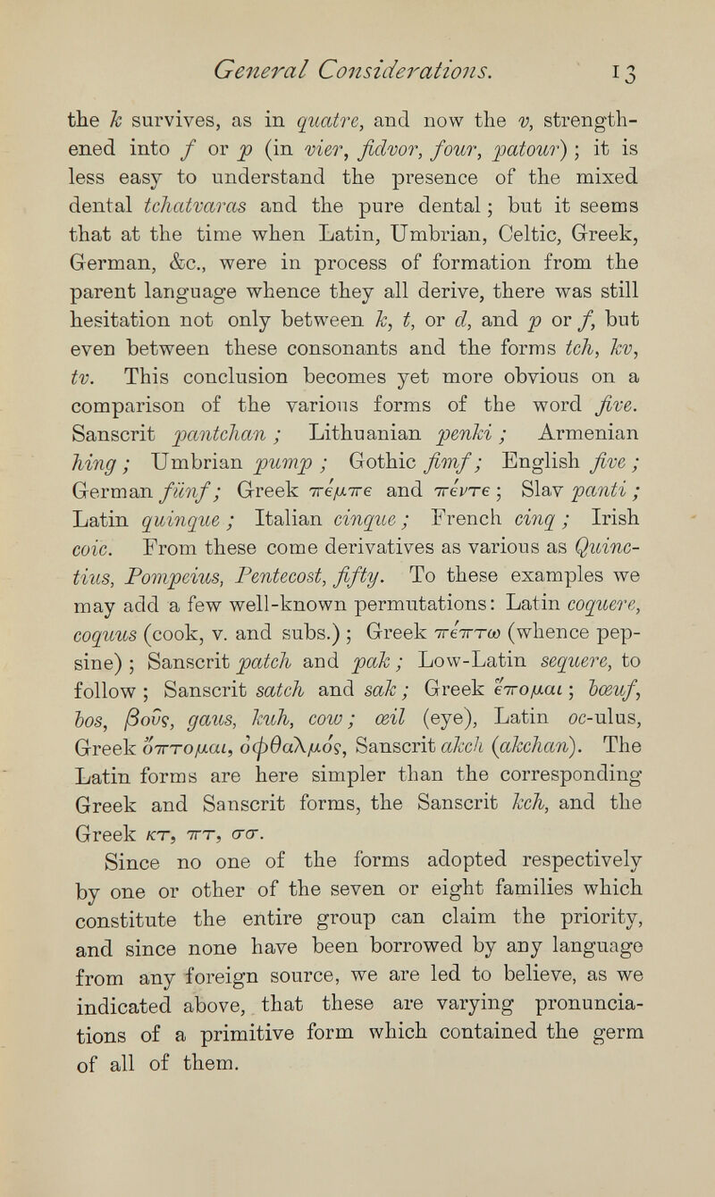 General Considerations. 13 the h survives, as in quatre, and now the -y, strength¬ ened into / or ^ (in vi&r, fidvor, four, patour) ; it is less easy to understand the presence of the mixed dental tchatvaras and the pure dental ; but it seems that at the time when Latin, Umbrian, Celtic, Greek, German, &c., were in process of formation from the parent language whence they all derive, there was still hesitation not only between h, t, or d, and p or /, but even between these consonants and the forms tch, kv, tv. This conclusion becomes yet more obvious on a comparison of the various forms of the word five. Sanscrit pantchan ; Lithuanian penki ; Armenian hing; \¡mbú'<xn pump ; Gothic fimf ; English five; German fünf ; Greek тге/лтге and irévTe ; Slav 'pcmti ; Latin quinqué ; Italian cinque ; French cinq ; Irish coic. From these come derivatives as various as Quinc- tius, Pompeius, Pentecost, fifty. To these examples we may add a few well-known permutations: Latin coquere, coquus (cook, v. and subs.) ; Greek тгетгто; (whence pep- sine) ; Sanscrit patch and рак ; Low-Latin sequere, to follow ; Sanscrit satch and sak ; Greek eiro^xai ; bœuf, bos, ßovg, gaus, kuh, cow; œil (eye), Latin oc-ulus, Greek отгто/лш, ¿фваХ/ио?, Sanscrit аА;с/г {akchan). The Latin forms are here simpler than the corresponding Greek and Sanscrit forms, the Sanscrit kch, and the Greek кт, тгт, его-. Since no one of the forms adopted respectively by one or other of the seven or eight families which constitute the entire group can claim the priority, and since none have been borrowed by any language from any foreign source, we are led to believe, as we indicated above, that these are varying pronuncia¬ tions of a primitive form which contained the germ of all of them.