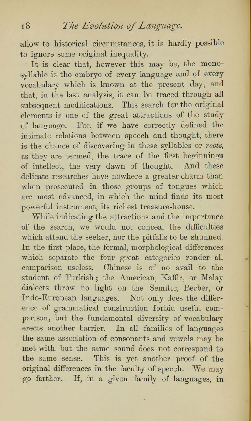 18 The Evolution of Langîiage. allow to historical circumstances, it is hardly possible to ignore some original inequality. It is clear that, however this may be, the mono¬ syllable is the embryo of every language and of every vocabulary which is known at the present day, and that, in the last analysis, it can be traced through all subsequent modifications. This search for the original elements is one of the great attractions of the study of language. For, if we have correctly defined the intimate relations between speech and thought, there is the chance of discovering in these syllables or roots, as they are termed, the trace of the first beginnings of intellect, the very dawn of thought. And these delicate researches have nowhere a greater charm than when prosecuted in those groups of tongues which are most advanced, in which the mind finds its most powerful instrument, its richest treasure-house. While indicating the attractions and the importance of the search, we would not conceal the difficulties which attend the seeker, nor the pitfalls to be shunned. In the first place, the formal, morphological differences which separate the four great categories render all comparison useless. Chinese is of no avail to the student of Turkish ; the American, Kaffir, or Malay dialects throw no light on the Semitic, Berber, or Indo-European languages. Not only does the differ¬ ence of grammatical construction forbid useful com¬ parison, but the fundamental diversity of vocabulary erects another barrier. In all families of languages the same association of consonants and vowels may be met with, but the same sound does not correspond to the same sense. This is yet another proof of the original differences in the faculty of speech. We may go farther. If, in a given family of languages, in