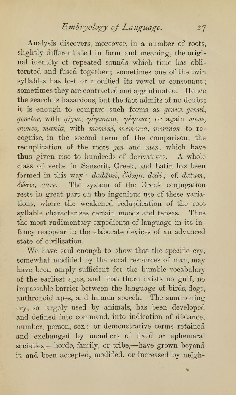 Embryology of Language. 27 Analysis discovers, moreover, in a number of roots, slightly differentiated in form and meaning, the origi¬ nal identity of repeated sounds which time has obli¬ terated and fused together; sometimes one of the twin syllables has lost or modified its vowel or consonant ; sometimes they are contracted and agglutinated. Hence the search is hazardous, but the fact admits of no doubt; it is enough to compare such forms as genus, genui, genitor, with gigno, yiyvo/xai, yéyova-, or again mens, moneo, mania, with memini, memoria, memnon, to re¬ cognise, in the second term of the comparison, the reduplication of the roots gen and men, which have thus given rise to hundreds of derivatives. A whole class of verbs in Sanscrit, Greek, and Latin has been formed in this way t cladâmi-, StSw/ui, dedi ; cf datum, êdû(TO}, dare. The system of the Greek conjugation rests in great part on the ingenious use of these varia¬ tions, where the weakened reduplication of the root syllable characterises certain moods and tenses. Thus the most rudimentary expedients of language in its in¬ fancy reappear in the elaborate devices of an advanced state of civilisation. We have said enough to show that the specific cry, somewhat modified by the vocal resources of man, may have been amply sufficient for the humble vocabulary of the earliest ages, and that there exists no gulf, no impassable barrier between the language of birds, dogs, anthropoid apes, and human speech. The summoning cry, so largely used by animals, has been developed and defined into command, into indication of distance, number, person, sex ; or demonstrative terms retained and exchanged by members of fixed or ephemeral societies,—horde, family, or tribe,—have grown beyond it, and been accepted, modified, or increased by neigh-