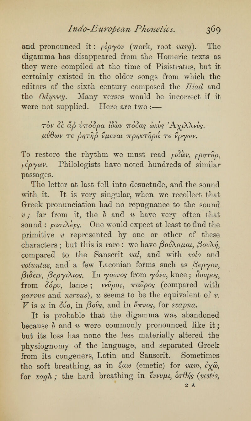 Indo-European Phonetics. 369 and pronounced it ; fépyov (work, root vary). The digamma has disappeared from the Homeric texts as they were compiled at the time of Pisistratus, but it certainly existed in the older songs from which the editors of the sixth century composed the Iliad and the Odyssey. Many verses would be incorrect if it were not supplied. Here are two :— Tov 06 ap VTTOopa lowv Trooaç wkvç A^iAAeiyç. ¡uvOcûv те prjTrjp '¿¡xevai тгрщтг^ра те epycûv. То restore the rhythm we must read fiSœv, pprjTrjp, fépyoûv. Philologists have noted hundreds of similar passages. The letter at last fell into desuetude, and the sound with it. It is very singular, when we recollect that Greek pronunciation had no repugnance to the sound V ; far from it, the Ъ and и have very often that sound : faariXcfç. One would expect at least to find the primitive V represented by one or other of these characters ; but this is rare : we have ßovXofxai, ßovXij, compared to the Sanscrit ш1, and with volo and voluntas, and a few Laconian forms such as ßepyov, ßiSeiv, ßepyi\i09. In yovpoç from yóuu, knee ; Sovpoç, from Sópv, lance ; vevpoç, Travpoç (compared with parvus and nervus), и seems to be the equivalent of v. F is in évo, in /Зои?, and in v'ttvo^, for svapna. It is probable that the digamma was abandoned because Ъ and и were commonly pronounced like it ; but its loss has none the less materially altered the physiognomy of the language, and separated Greek from its congeners, Latin and Sanscrit. Sometimes the soft breathing, as in e/xco (emetic) for vara, for шдТъ ; the hard breathing in hw/xi, eo-0>?ç {vestís, 2 A