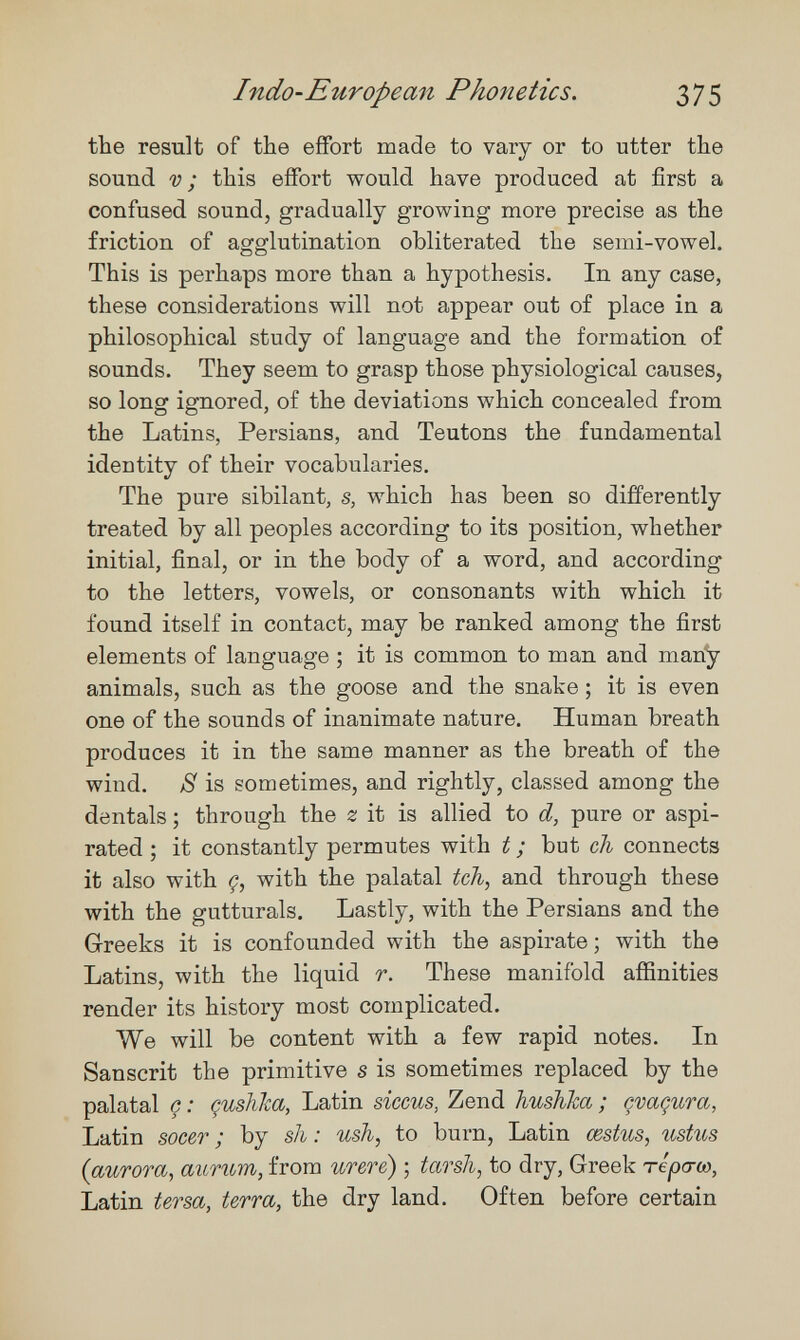 Indo-European Phonetics. 375 the result of the effort made to vary or to utter the sound v; this effort would have produced at first a confused sound, gradually growing more precise as the friction of agglutination obliterated the semi-vowel. This is perhaps more than a hypothesis. In any case, these considerations will not appear out of place in a philosophical study of language and the formation of sounds. They seem to grasp those physiological causes, so long ignored, of the deviations which concealed from the Latins, Persians, and Teutons the fundamental identity of their vocabularies. The pure sibilant, s, which has been so differently treated by all peoples according to its position, whether initial, final, or in the body of a word, and according to the letters, vowels, or consonants with which it found itself in contact, may be ranked among the first elements of language ; it is common to man and man^ animals, such as the goose and the snake ; it is even one of the sounds of inanimate nature. Human breath produces it in the same manner as the breath of the wind. is sometimes, and rightly, classed among the dentals ; through the z it is allied to d, pure or aspi¬ rated ; it constantly permutes with t ; but ch connects it also with Ç, with the palatal tch, and through these with the gutturals. Lastly, with the Persians and the Greeks it is confounded with the aspirate ; with the Latins, with the liquid r. These manifold affinities render its history most complicated. We will be content with a few rapid notes. In Sanscrit the primitive s is sometimes replaced by the palatal ç : çushka, Latin siccus, Zend hushha ; çvaçura, Latin socer ; by sh : ush, to burn, Latin œstus, ustus {aurora, aurum, from urere) ; tarsh, to dry, Greek терсгсо, Latin tersa, terra, the dry land. Often before certain