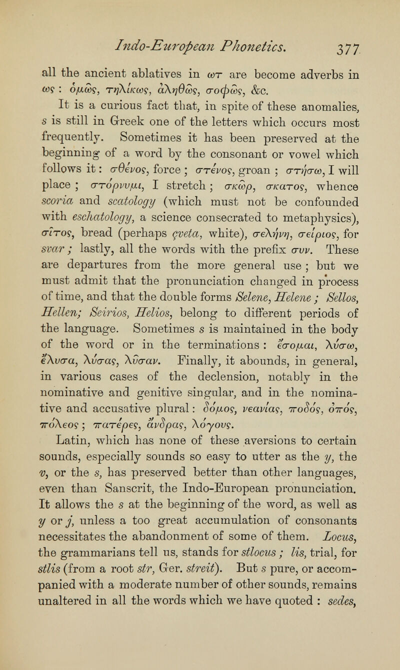 Indo-European Phonetics. 377. all the ancient ablatives in wr are become adverbs in 0)9 : ¿/xcûç, Tí/XíVítíp, àXtjOcûç, crocpwç, &c. It is a curious fact that, in spite of these anomalies, s is still in Greek one of the letters which occurs most frequently. Sometimes it has been preserved at the beginning of a word by the consonant or vowel which follows it : cr0eVoç, force ; crrei/oç, groan ; cttí/ctío, I will place ; a-TopwiJ-i, I stretch ; (ткшр, сгкато?, whence scoria and scatology (which must not be confounded with eschatology, a science consecrated to metaphysics), <7iToç, bread, (perhaps çveta, white), a-eX^vrj, crelpioç, for svar ; lastly, all the words with the prefix <tvv. These are departures from the more general use ; but we must admit that the pronunciation changed in process of time, and that the double forms Selene, Helene ; Sellos, Hellen; Seirios, Helios, belong to different periods of the language. Sometimes s is maintained in the body of the word or in the terminations : 'ia-ofxai, Xvcro), eXvara, Xvcraç, \vcrav. Finally, it abounds, in general, in various cases of the declension, notably in the nominative and genitive singular, and in the nomina¬ tive and accusative plural : Sôiui.oç, veavlaç, iroSós, ¿iroç, тгоЛео? ; тгатеред, avSpaç, Xoyovç. Latin, which has none of these aversions to certain sounds, especially sounds so easy to utter as the y, the ■y, or the 5, has preserved better than other languages, even than Sanscrit, the Indo-European pronunciation. It allows the s at the beginning of the word, as well as y OY j, unless a too great accumulation of consonants necessitates the abandonment of some of them. Locus, the grammarians tell us, stands for stlocus ; lis, trial, for stlis (from a root sir, Ger. streit). But s pure, or accom¬ panied with a moderate number of other sounds, remains unaltered in all the words which we have quoted : sedes.