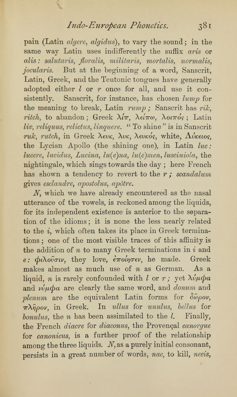 Indo-Etiropea7i Phoyietics. 381 pain (Latin cdgere, algid7is), to vary the sound ; in the same way Latin uses indifferently the suffix aris or alis : salutaris, floreáis, militaris, mortalis, normalis, jocularis. But at the beginning of a word, Sanscrit, Latin, Greek, and the Teutonic tongues have generally adopted either I ov r once for all, and use it con¬ sistently. Sanscrit, for instance, has chosen lump for the meaning to break, Latin ommp ; Sanscrit has rik, ritch, to abandon ; Greek Л/тг, Хе/тгл), Xonroç ; Latin liv, reliquus, relictus, linquere.  To shine  is in Sanscrit ruh, rutch, in Greek \evK, Xvk, XevKoç, white, A.vk6ioç, the Lycian Apollo (the shining one), in Latin lue: lucere, luciclus, Lucina, lu{c)na, lu{c)men, lusciniola, the nightingale, which sings towards the day ; here French has shown a tendency to revert to the r ; scandalum gives esclandre, apostolus, o.pôtre. Ж, which we have already encountered as the nasal utterance of the vowels, is reckoned among the liquids, for its independent existence is anterior to the separa¬ tion of the idioms ; it is none the less nearly related to the i, which often takes its place in Greek termina¬ tions ; one of the most visible traces of this affinity is the addition of n to many Greek terminations in i and e : (piXovcnv, they love, eirolrjcrev, he made. Greek makes almost as much use of n as German. As a liquid, n is rarely confounded with I or r ; yet Xvfxcpa and w/лфа are clearly the same word, and donum and plenum are the equivalent Latin forms for Sœpov, irXripov, in Greek. In ullus for umdus, bellus for bonulus, the n has been assimilated to the I. Finally, the French diacre for diaconus, the Provençal сапогдш for canonicus, is a further proof of the relationship among the three liquids. Ж, as a purely initial consonant, persists in a great number of words, пас, to kill, necis,