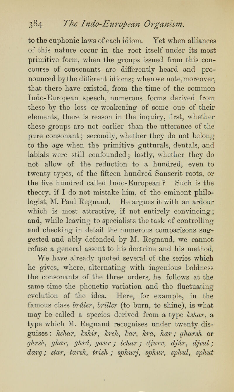 384 The Indo-Etiropean Organism. to the euphonic laws of each idiom. Yet when alliances of this nature occur in the root itself under its most primitive form, when the groups issued from this con¬ course of consonants are differently heard and pro¬ nounced by the different idioms; when we note, moreover, that there have existed, from the time of the common Indo-European speech, numerous forms derived from these by the loss or weakening of some one of their elements, there is reason in the inquiry, first, whether these groups are not earlier than the utterance of the pure consonant ; secondly, whether they do not belong to the age when the primitive gutturals, dentals, and labials were still confounded; lastly, whether they do not allow of the reduction to a hundred, even to twenty types, of the fifteen hundred Sanscrit roots, or the five hundred called Indo-European ? Such is the theory, if I do not mistake him, of the eminent philo¬ logist, M. Paul Regnaud. He argues it with an ardour which is most attractive, if not entirely convincing; and, while leaving to specialists the task of controlling and checking in detail the numerous comparisons sug¬ gested and ably defended by M. Regnaud, we cannot refuse a general assent to his doctrine and his method. We have already quoted several of the series which he gives, where, alternating with ingenious boldness the consonants of the three orders, he follows at the same time the phonetic variation and the fluctuating evolution of the idea. Here, for example, in the famous class brûler, briller (to burn, to shine), is what may be called a species derived from a type kshar, a type which M. Eegnaud recognises under twenty dis¬ guises : hshar, hshir, hrch, kar, hra, har ; gharsh or ghrsh, gJiar, ghrâ, gaur ; tchar ; djurv, djûr, djval ; darç ; star, tarsh, trish ; sphurj, sphur, sjphid, sphut