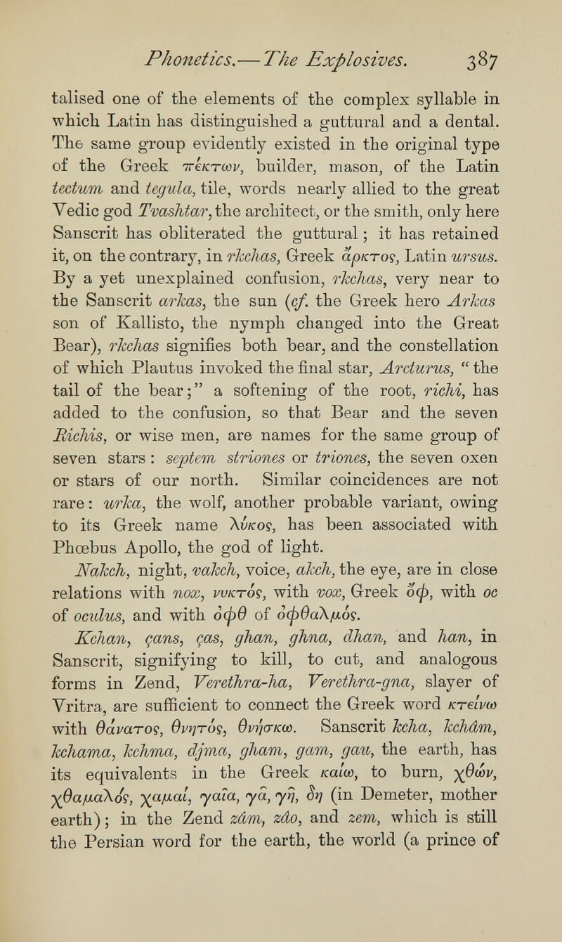 Phonetics.— The Explosives. 387 talised one of the elements of the complex syllable in which Latin has distinguished a guttural and a dental. The same group evidently existed in the original type of the Greek ттектшу, builder, mason, of the Latin tectum and tegula, tile, words nearly allied to the great Vedic god Tvashtar^the architect, or the smith, only here Sanscrit has obliterated the guttural ; it has retained it, on the contrary, in rkchas, Greek аркто^, Latin ursus. By a yet unexplained confusion, rkchas, very near to the Sanscrit aricas, the sun {cf. the Greek hero Arkas son of Kallisto, the nymph changed into the Great Bear), rkchas signifies both bear, and the constellation of which Plautus invoked the final star, Arcturus,  the tail of the bear; a softening of the root, ricM, has added to the confusion, so that Bear and the seven Bichis, or wise men, are names for the same group of seven stars : sejptem striones or triones, the seven oxen or stars of our north. Similar coincidences are not rare : U7''ka, the wolf, another probable variant, owing to its Greek name \vkoç, has been associated with Phoebus Apollo, the god of light. Nakch, night, vakch, voice, akch, the eye, are in close relations with nox, vvktÔç, with vox, Greek оф, with oc of oculus, and with 0(рв of ¿фва\/лб9. Kchan, çans, gas, ghan, ghna, dhan, and han, in Sanscrit, signifying to kill, to cut, and analogous forms in Zend, Verethra-ha, Vercthra-gna, slayer of Vritra, are sufficient to connect the Greek word Kreivoo with Oavaroç, врг}т0?, OvricrKw. Sanscrit Ыъа, kchâm, hchama, kchma, djma, gham, дат, gau, the earth, has its equivalents in the Greek /са/со, to burn, ■^QaiJ.aXó's, ■xftiJ.aL, jala, ya, yr¡, St] (in Demeter, mother earth) ; in the Zend zám, zâo, and zem, which is still the Persian word for the earth, the world (a prince of