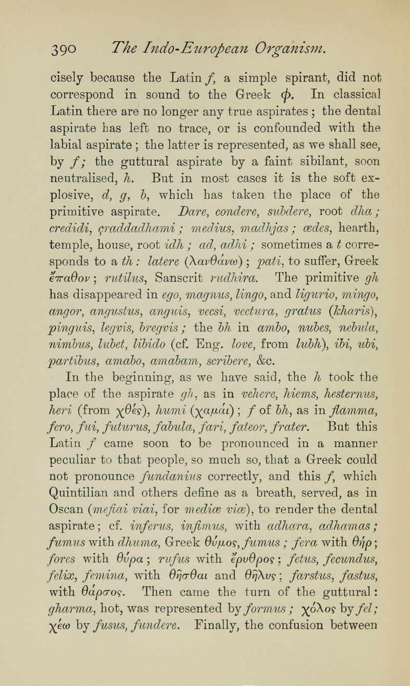 390 The Indo-Eîiropean Organism. cisely because the Latin/, a simple spirant, did not correspond in sound to the Greek <p. In classical Latin there are no longer any true aspirates ; the dental aspirate has left no trace, or is confounded with the labial aspirate ; the latter is represented, as we shall see, by f ; the guttural aspirate by a faint sibilant, soon neutralised, h. But in most cases it is the soft ex¬ plosive, d, g, 6, which has taken the place of the primitive aspirate. Dare, concUre, subclere, root clha ; credidi, çraddadliami ; médius, onadhjas ; œdes, hearth, temple, house, root idh ; ad, adhi ; sometimes a t corre¬ sponds to a th : latere (KavQávw) ; 'pati^ to suffer, Greek ётгавор ; rutilus, Sanscrit rudhira. The primitive gh has disappeared in ego, magnus, lingo, and ligurio, mingo, angor, angvMus, anguis, vecsi, vectura, gratus (Tcharis), pinguis, legms, bregvis ; the bh in ambo, nubes, nebula, nimbus, lubet, libido (cf. Eng. love, from lubh), ibi, ubi, partibus, amabo, amabam, scribere, &c. In the beginning, as we have said, the li took the place of the aspirate gli, as in vehere, hiems, hesternus, heri (from T^umi {yaiJ-áC) ; f of bh, as in fiamma, fero, fui, futurus, fabula, fari, fateor, frater. But this Latin / came soon to be pronounced in a manner peculiar to that people, so much so, that a Greek could not pronounce fundanius correctly, and this f, which Quintilian and others define as a breath, served, as in Osean {méfiai niai, for mediœ vice), to render the dental aspirate ; cf. inferus, infimus, Avith adhara, adhamas ; fumus with dhuma, Greek Ovjuog, fumus ; fera with Brip ; fores with вира ; rufics with epvOpoç ; fetus, fecundus, felix, femina, with вг^ствас and OiiXvç ; farstus, fastus, with Oapa-oç. Then came the turn of the guttural : gJiarma, hot, was represented by formtis ; ypXoç by fel; ■)^€0) by fusus, fundere. Finally, the confusion between