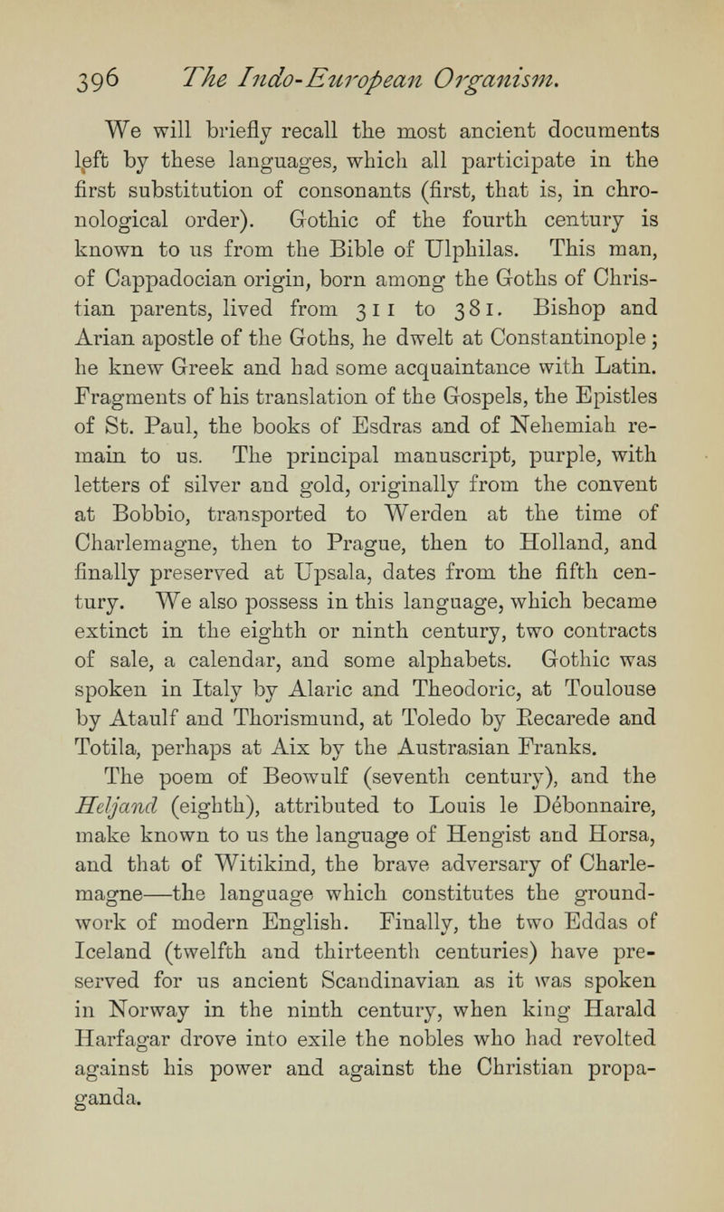 39^ The Indo-European Organism. We will briefly recall the most ancient documents l,eft by these languages, which all participate in the first substitution of consonants (first, that is, in chro¬ nological order), Gothic of the fourth century is known to us from the Bible of Ulphilas. This man, of Cappadocian origin, born among the Goths of Chris¬ tian parents, lived from 311 to 381. Bishop and Arian apostle of the Goths, he dwelt at Constantinople ; he knew Greek and had some acquaintance with Latin. Fragments of his translation of the Gospels, the Epistles of St. Paul, the books of Esdras and of Nehemiah re¬ main to us. The principal manuscript, purple, with letters of silver and gold, originally from the convent at Bobbio, transported to Werden at the time of Charlemagne, then to Prague, then to Holland, and finally preserved at Upsala, dates from the fifth cen¬ tury. We also possess in this language, which became extinct in the eighth or ninth century, two contracts of sale, a calendar, and some alphabets, Gothic was spoken in Italy by Alaric and Theodoric, at Toulouse by Ataulf and Thorismund, at Toledo by Eecarede and Totila, perhaps at Aix by the Austrasian Franks. The poem of Beowulf (seventh century), and the Heljand (eighth), attributed to Louis le Débonnaire, make known to us the language of Hengist and Horsa, and that of Witikind, the brave adversary of Charle¬ magne—the language which constitutes the ground¬ work of modern English, Finally, the two Eddas of Iceland (twelfth and thirteenth centuries) have pre¬ served for us ancient Scandinavian as it was spoken in Norway in the ninth century, when king Harald Harfagar drove into exile the nobles who had revolted against his power and against the Christian propa¬ ganda.