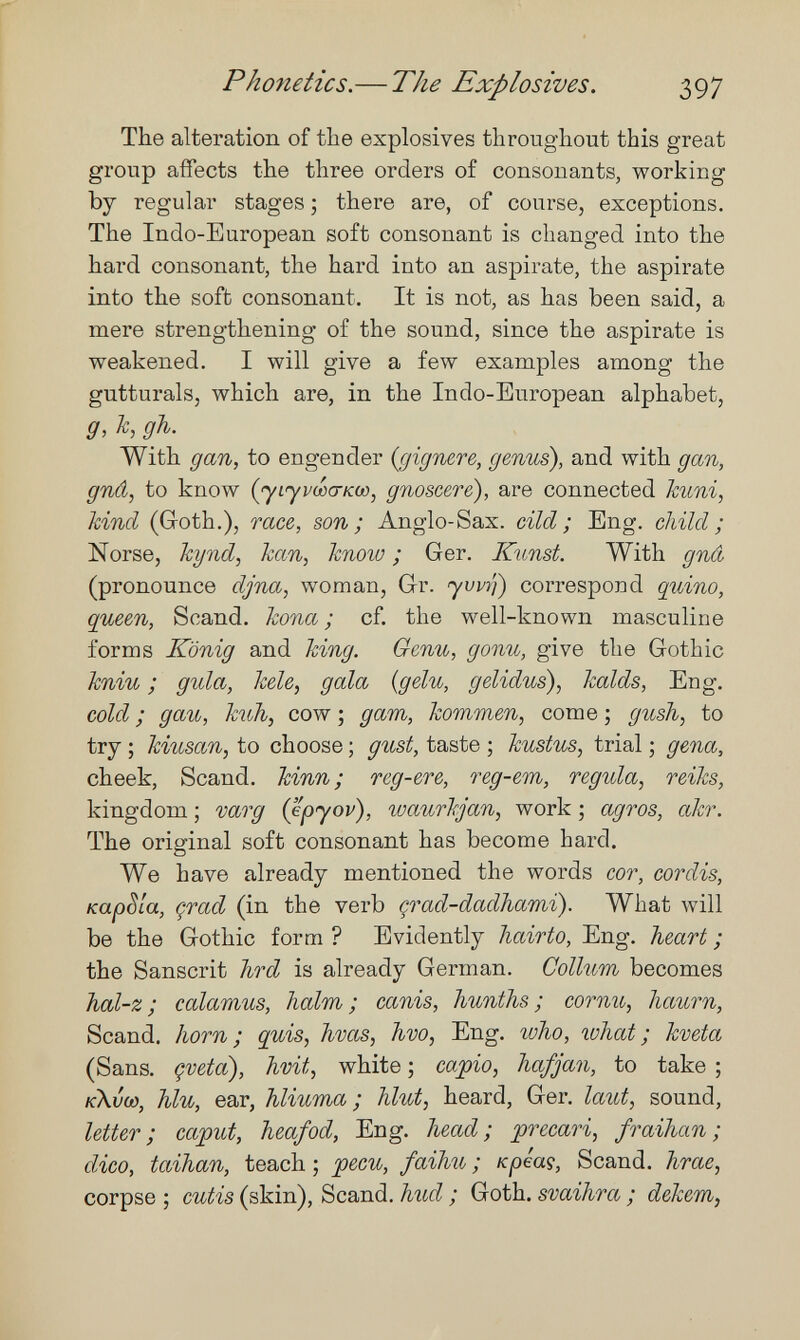 Phonetics.— The Explosives. 397 The alteration of the explosives throughout this great group affects the three orders of consonants, working by regular stages ; there are, of course, exceptions. The Indo-European soft consonant is changed into the hard consonant, the hard into an aspirate, the aspirate into the soft consonant. It is not, as has been said, a mere strengthening of the sound, since the aspirate is weakened. I will give a few examples among the gutturals, which are, in the Indo-European alphabet, g, Tc, gh. With gan, to engender {gignere, genus), and with gan, gnâ, to know (yLyi/wa-KO), gnoscere), are connected huni, kind (Goth.), шее, son; Anglo-Sax. did; Eng. child ; Norse, hynd, han, know ; Ger. Kunst. With gnâ (pronounce djna, woman, Gr. yvvì'i) correspond quino, queen, Scand. kona ; cf. the well-known masculine forms König and king. Genu, gonu, give the Gothic kniu ; gula, kele, gala {gelu, gelidus), kalds. Eng. cold ; g au, kuh, cow ; дат, kommen, come ; gush, to try ; kiusan, to choose ; gust, taste ; kustus, trial ; gena, cheek, Scand. kinn ; reg-ere, reg-em, regula, reiks, kingdom ; varg (epyov), waurkjan, work ; agros, akr. The original soft consonant has become hard. We have already mentioned the words cor, cordis, KapSla, çrad (in the verb çrad-dadhami). What will be the Gothic form ? Evidently liairto. Eng. heart ; the Sanscrit hrd is already German. Collum becomes hal-z; calamus, halm; canis, hunths; cornu, haurn, Scand, horn; quis, hvas, hvo, Eng. who, what; kveta (Sans, çveta), hvit, white ; capio, hafjan, to take ; k\vw, hlu, ear, hliuma ; hlut, heard, Ger. laut, sound, letter; caput, heafod. Eng. head; precari, fraihan ; dico, taihan, teach ; pecu, faihu ; Kpéaç, Scand. hrae, corpse ; cutis (skin), Scand. hud ; Goth, svaihra ; dekem,