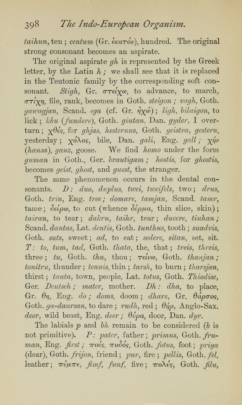 39^ The Indo-European Organism. taihun, ten ; centum (Gr. екатор), hundred. The original strong consonant becomes an aspirate. The original aspirate gh is represented by the Greek letter, by the Latin h ; we shall see that it is replaced in the Teutonic family by the corresponding soft con¬ sonant. Stigh, Gr. сгте/^со, to advance, to march, file, rank, becomes in Goth, steigon ; vagii, Goth. gawagjan, Scand. еда (c£. Gr. nX'^) > bilaigon, to lick ; khu infundere), Goth, giutan, Dan, gyder, I over¬ turn ; liesternus, Goth, geistra, gestern, yesterday ; ^oXop, bile, Dan. gali, Eng. gall ; ■)Q]v (hansa), ganz, goose. We find homo under the form guman in Goth., Ger. brautigam ; hostis, for ghostis, becomes geist, ghost, and guest, the stranger. The same phenomenon occurs in the dental con¬ sonants. D : duo, duplus, twei, tweifels, two ; drus, Goth, triu, Eng. tree; domare, tamjan, Scand. iamr, tame ; Selpw, to cut (whence Sepjua, thin slice, skin) ; tairan, to tear ; dakru, taihr, tear ; ducere, tiuhan ; Scand. dantas, Lat. dentis, Goth, tunthus, tooth ; suadvis, Goth, suts, sweet ; ad, to eat ; sedere, sitan, set, sit. T: to, turn, tad, Goth, thata, the, that; treis, threis, three; tu, Goth, thu, thou; теЬоо, Goth, thanjan; tonitru, thunder ; tenuis, thin ; tarsh, to burn ; tharsjan, thirst ; tauta, town, people, Lat. totus, Goth. Thiodisc, Ger. Deutsch ; mater, mother. Dh : dha, to place, Gr. вг], Eng. do ; doms, doom ; dhars, Gr. dâparoç, Goth, ga-daursan, to dare ; rudh, red ; Q'^p, Anglo-Sax. deor, wild beast. Eng. deer ; вира, door, Dan. dyr. The labials p and bh remain to be considered (Ъ is not primitive). P: pater, father; prim-us, Goth./гм- man. Eng. first ; ttoJç, ttoSoç, Goth, fotus, foot ; priya (dear), Goth, frijón, friend ; pur, fire ; pellis, Goth, fel, leather ; тге^тге, fimf, fünf, five ; ttoXvç, Goth, filu,