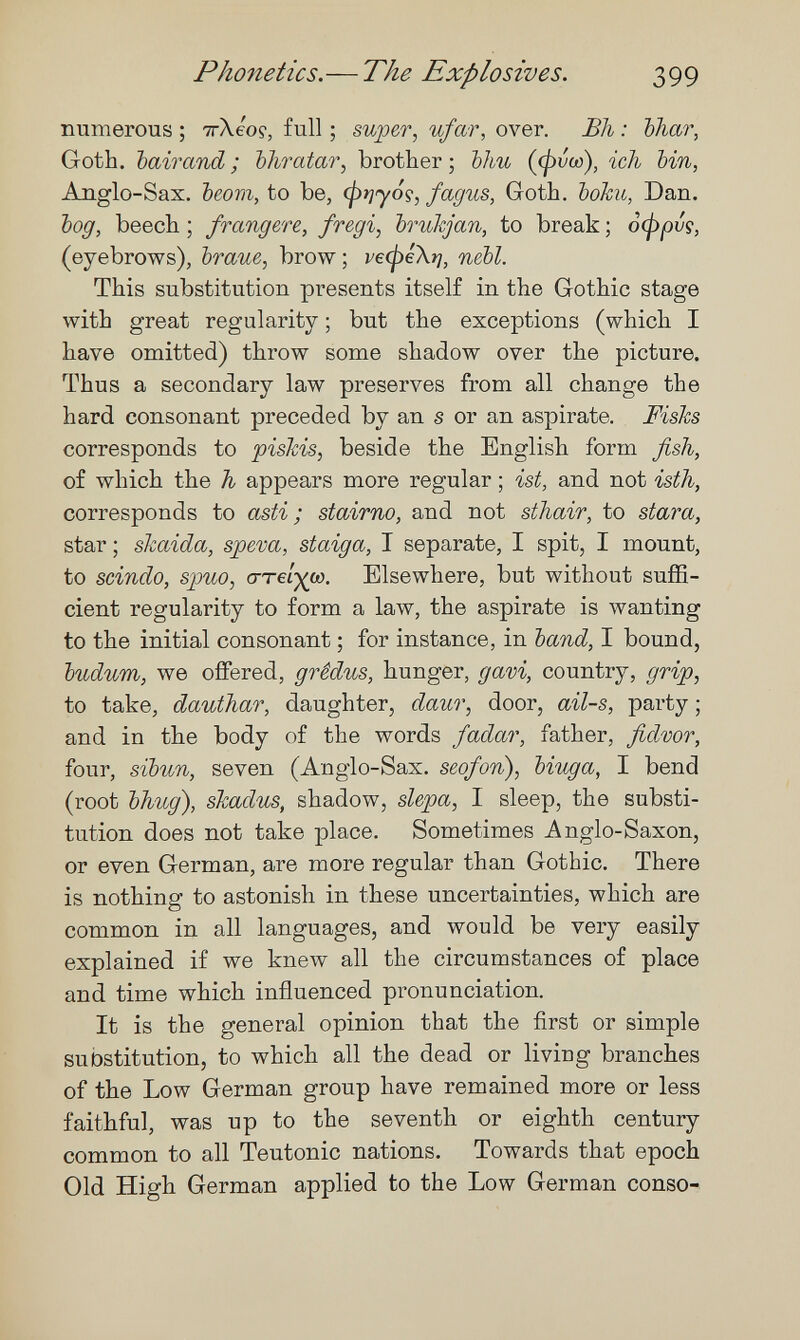 Phonetics. — The Explosives. 399 numerous ; тгХео?, full ; super, ufar, over. Bh : bhar, Goth, bairand ; bhratar, brother ; bhu {(pvco), ich bin, Anglo-Sax. beorn, to be, (prjyoç, fagus, Goth. Ъоки, Dan. bog, beech ; frangere, fregi, brukjan, to break ; офрьд, (eyebrows), braue, brow; ve(pé\r¡, nebl. This substitution presents itself in the Gothic stage with great regularity ; but the exceptions (which I have omitted) throw some shadow over the picture. Thus a secondary law preserves from all change the hard consonant preceded by an s or an aspirate. Fisks corresponds to piskis, beside the English form fish, of which the h appears more regular ; ist, and not isth, corresponds to asti; stairno, and not sthair, to stara, star ; skaida, speva, staiga, I separate, I spit, I mount, to scindo, spuo, (TT€Í-)(0). Elsewhere, but without suffi¬ cient regularity to form a law, the aspirate is wanting to the initial consonant ; for instance, in band, I bound, budum, we ofíered, grêdus, hunger, gavi, country, grip, to take, dauthar, daughter, daur, door, ail-s, party ; and in the body of the words fadar, father, fidvor, four, sibun, seven (Anglo-Sax. seofori), biuga, I bend (root bhug), skadus, shadow, slepa, I sleep, the substi¬ tution does not take place. Sometimes Anglo-Saxon, or even German, are more regular than Gothic. There is nothing to astonish in these uncertainties, which are common in all languages, and would be very easily explained if we knew all the circumstances of place and time which influenced pi'onunciation. It is the general opinion that the first or simple substitution, to which all the dead or living branches of the Low German group have remained more or less faithful, was up to the seventh or eighth century common to all Teutonic nations. Towards that epoch Old High German applied to the Low German conso-