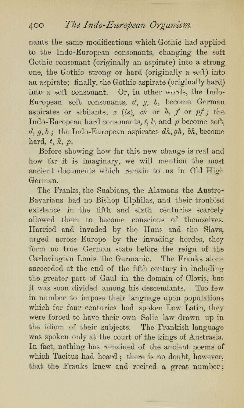 400 The Indo-European Organism. nants the same modifications which Gothic had applied to the Indo-European consonants, changing the soft Gothic consonant (originally an aspirate) into a strong one, the Gothic strong or hard (originally a soft) into an aspirate; finally, the Gothic aspirate (originally hard) into a soft consonant. Or, in other words, the Indo- European soft consonants, d, g, Ъ, become German aspirates or sibilants, z {ts), ch or h, f or ; the Indo-European hard consonants, t, h, and p become soft, d, g, Ъ ; the Indo-European aspirates dh, gJi, bh, become hard, t, k, p. Before showing how far this new change is real and how far it is imaginary, we will mention the most ancient documents which remain to us in Old High German. The Franks, the Suabians, the Alamans, the Austro- Bavarians had no Bishop Ulphilas, and their troubled existence in the fifth and sixth centuries scarcely allowed them to become conscious of themselves. Harried and invaded by the Huns and the Slavs, urged across Europe by the invading hordes, they form no true German state before the reign of the Carlovingian Louis the Germanic. The Pranks alone succeeded at the end of the fifth century in including the greater part of Gaul in the domain of Olovis, but it was soon divided among his descendants. Too few in number to impose their language upon populations which for four centuries had spoken Low Latin, they were forced to have their own Salic law drawn up in the idiom of their subjects. The Frankish language was spoken only at the court of the kings of Austrasia. In fact, nothing has remained of the ancient poems of which Tacitus had heard ; there is no doubt, however, that the Franks knew and recited a great number ;