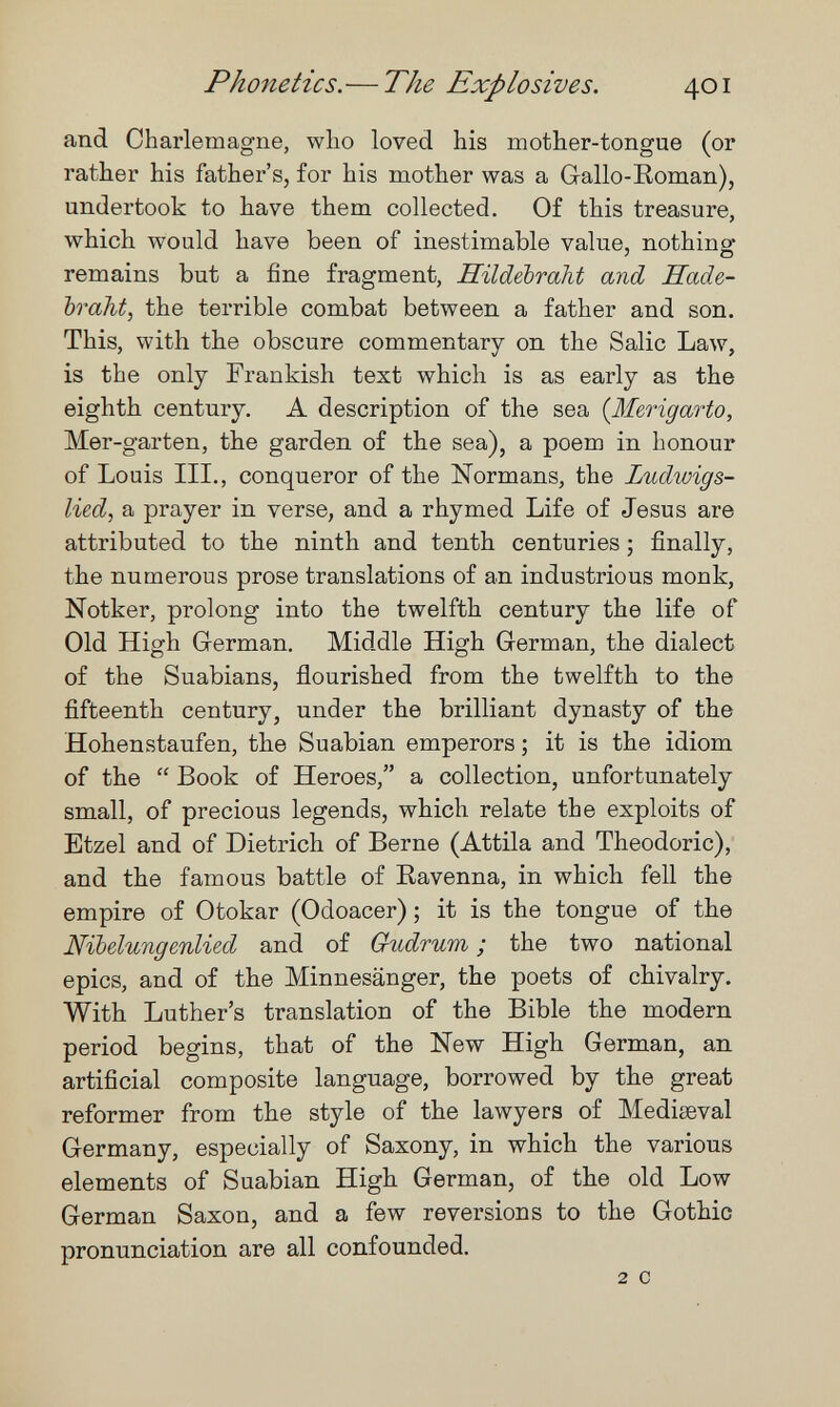 Phonetics.— The Explosives. 401 and Charlemagne, who loved his mother-tongue (or rather his father's, for his mother was a Gallo-Roman), undertook to have them collected. Of this treasure, which would have been of inestimable value, nothing remains but a fine fragment, Hildebraht and Hade- ЪгаЫ, the terrible combat between a father and son. This, with the obscure commentary on the Salic Law, is the only Frankish text which is as early as the eighth century. A description of the sea {Merigarto, Mer-garten, the garden of the sea), a poem in honour of Louis III., conqueror of the Normans, the Ludwigs¬ lied, a prayer in verse, and a rhymed Life of Jesus are attributed to the ninth and tenth centuries ; finally, the numerous prose translations of an industrious monk, Notker, prolong into the twelfth century the life of Old High German, Middle High German, the dialect of the Suabians, flourished from the twelfth to the fifteenth century, under the brilliant dynasty of the Hohenstaufen, the Suabian emperors ; it is the idiom of the  Book of Heroes, a collection, unfortunately small, of precious legends, which relate the exploits of Etzel and of Dietrich of Berne (Attila and Theodoric), and the famous battle of Ravenna, in which fell the empire of Otokar (Odoacer) ; it is the tongue of the Nibelungenlied and of Gudrum ; the two national epics, and of the Minnesänger, the poets of chivalry. With Luther's translation of the Bible the modern period begins, that of the New High German, an artificial composite language, borrowed by the great reformer from the style of the lawyers of Mediaeval Germany, especially of Saxony, in which the various elements of Suabian High German, of the old Low German Saxon, and a few reversions to the Gothic pronunciation are all confounded. 2 с