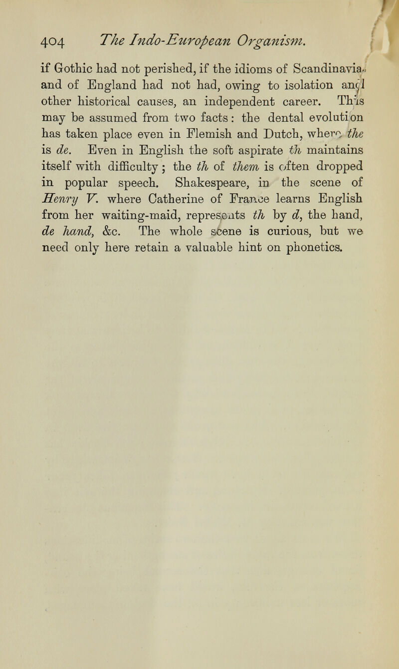 404 The Indo-European Organism, I if Gothic had not perished, if the idioms of Scandinavia« and of England had not had, owing to isolation an^i other historical causes, an independent career. This may be assumed from two facts; the dental evolution has taken place even in Flemish and Dutch, whero Шг is de,. Even in English the soft aspirate maintains itself with difficulty ; the th of them is often dropped in popular speech. Shakespeare, in the scene of Hmry Y. where Catherine of France learns English from her waiting-maid, represoiits th by the hand, de hand, &c. The whole scene is curious, but we need only here retain a valuable hint on phonetics.