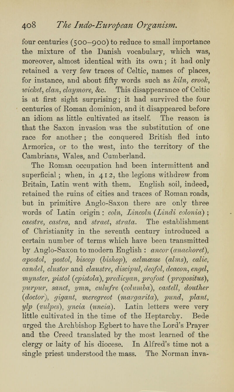 4o8 The Indo-European Organism. four centuries (500—900) to reduce to small importance the mixture of the Danish vocabulary, which was, moreover, almost identical with its own ; it had only- retained a very few traces of Celtic, names of places, for instance, and about fifty words such as kiln, crook, wicket, clan, claymore, &c. This disappearance of Celtic is at first sight surprising; it had survived the four centuries of Eoman dominion, and it disappeared before an idiom as little cultivated as itself The reason is that the Saxon invasion was the substitution of one race for another ; the conquered British fled into Armorica, or to the west, into the territory of the Cambrians, Wales, and Cumberland. The Roman occupation had been intermittent and superficial; when, in 412, the legions withdrew from Britain, Latin went with them. English soil, indeed, retained the ruins of cities and traces of Eoman roads, but in primitive Anglo-Saxon there are only three words of Latin origin : coin, Lincoln {Lindi colonia) ; caestre, castra, and straet, strata. The establishment of Christianity in the seventh century introduced a certain number of terms which have been transmitted by Anglo-Saxon to modern English : ancor {anachoret\ a/postol, ipostol, biscop (bishop), aelmœsse (alms), calie, candel, clustor and claustre, discipul, deofol, deacon, engel, mynster, pistol (epistola), predicyan, profost (propositus), ipurpur, sanct, ymn, culufre (columba), castell, douther (doctor), gigant, meregreot (margarita), pund, plant, yip (vulpes), yncia (uncía). Latin letters were very little cultivated in the time of the Heptarchy. Bede urged the Archbishop Egbert to have the Lord's Prayer and the Creed translated by the most learned of the clergy or laity of his diocese. In Alfred's time not a single priest understood the mass. The Norman inva-