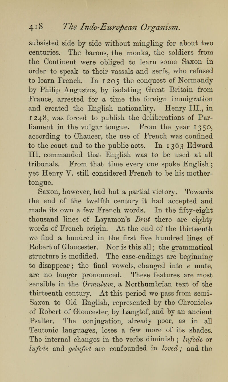 418 The Indo-European Organism. subsisted side by side without mingling for about two centuries. The barons, the monks, the soldiers from the Continent were obliged to learn some Saxon in order to speak to their vassals and serfs, who refused to learn French, In 1205 the conquest of Normandy by Philip Augustus, by isolating Great Britain from France, arrested for a time the foreign immigration and created the English nationality. Henry III., in 1248, was forced to publish the deliberations of Par¬ liament in the vulgar tongue. From the year 1350, according to Chaucer, the use of French was confined to the court and to the public acts. In 1363 Edward III. commanded that English was to be used at all tribunals. From that time every one spoke English ; yet Henry V. still considered French to be his mother- tongue. Saxon, however, had but a partial victory. Towards the end of the twelfth century it had accepted and made its own a few French words. In the fifty-eight thousand lines of Layamon's Brut there are eighty words of French origin. At the end of the thirteenth we find a hundred in the first five hundred lines of Eobert of Gloucester. Nor is this all ; the grammatical structure is modified. The case-endings are beginning to disappear ; the final vowels, changed into в mute, are no longer pronounced. These features are most sensible in the Ormulum, a Northumbrian text of the thirteenth century. At this period we pass from semi- Saxon to Old English, represented by the Chronicles of Robert of Gloucester, by Langtof, and by an ancient Psalter. The conjugation, already poor, as in all Teutonic languages, loses a few more of its shades. The internal changes in the verbs diminish ; Inf ode or lufede and gelufod are confounded in loved ; and the