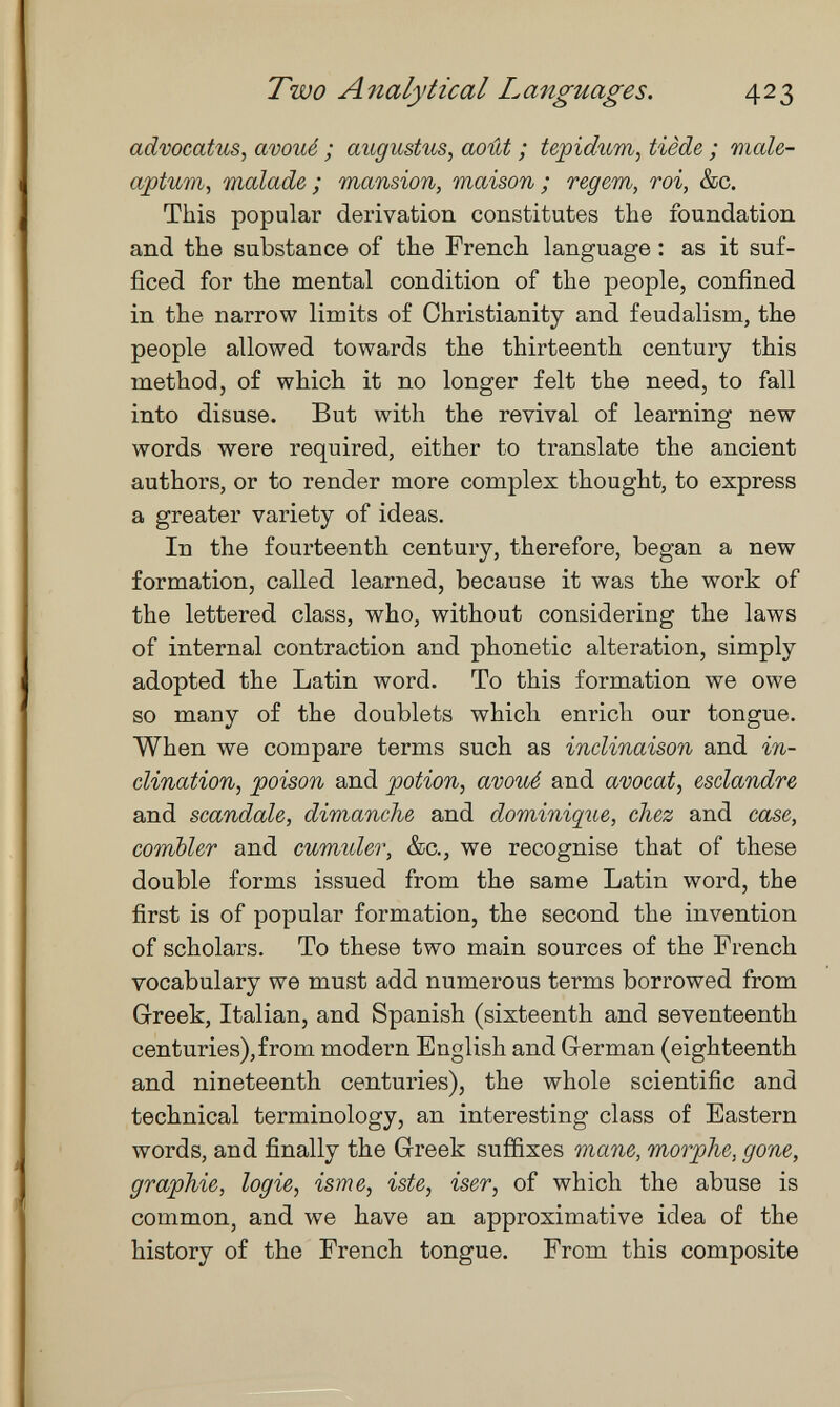 Two Analytical Languages. 423 advocatus^ avoué ; augustus, août ; tepidum, tiède ; male- aptum, malade; mansion, maison; regem, roi, &c. This popular derivation constitutes the foundation and the substance of the French language : as it suf¬ ficed for the mental condition of the people, confined in the narrow limits of Christianity and feudalism, the people allowed towards the thirteenth century this method, of which it no longer felt the need, to fall into disuse. But with the revival of learning new words were required, either to translate the ancient authors, or to render more complex thought, to express a greater variety of ideas. In the fourteenth century, therefore, began a new formation, called learned, because it was the work of the lettered class, who, without considering the laws of internal contraction and phonetic alteration, simply adopted the Latin word. To this formation we owe so many of the doublets which enrich our tongue. When we compare terms such as inclinaison and in¬ clination, 'poison and potion, avoué and avocat, esclandre and scandale, dimanche and dominique, chez and case, combler and cumuler, &c., we recognise that of these double forms issued from the same Latin word, the first is of popular formation, the second the invention of scholars. To these two main sources of the French vocabulary we must add numerous terms borrowed from Greek, Italian, and Spanish (sixteenth and seventeenth centuries),from modern English and German (eighteenth and nineteenth centuries), the whole scientific and technical terminology, an interesting class of Eastern words, and finally the Greek suf&xes mane, morphe, gone, graphie, logie, ism e, iste, iser, of which the abuse is common, and we have an approximative idea of the history of the French tongue. From this composite