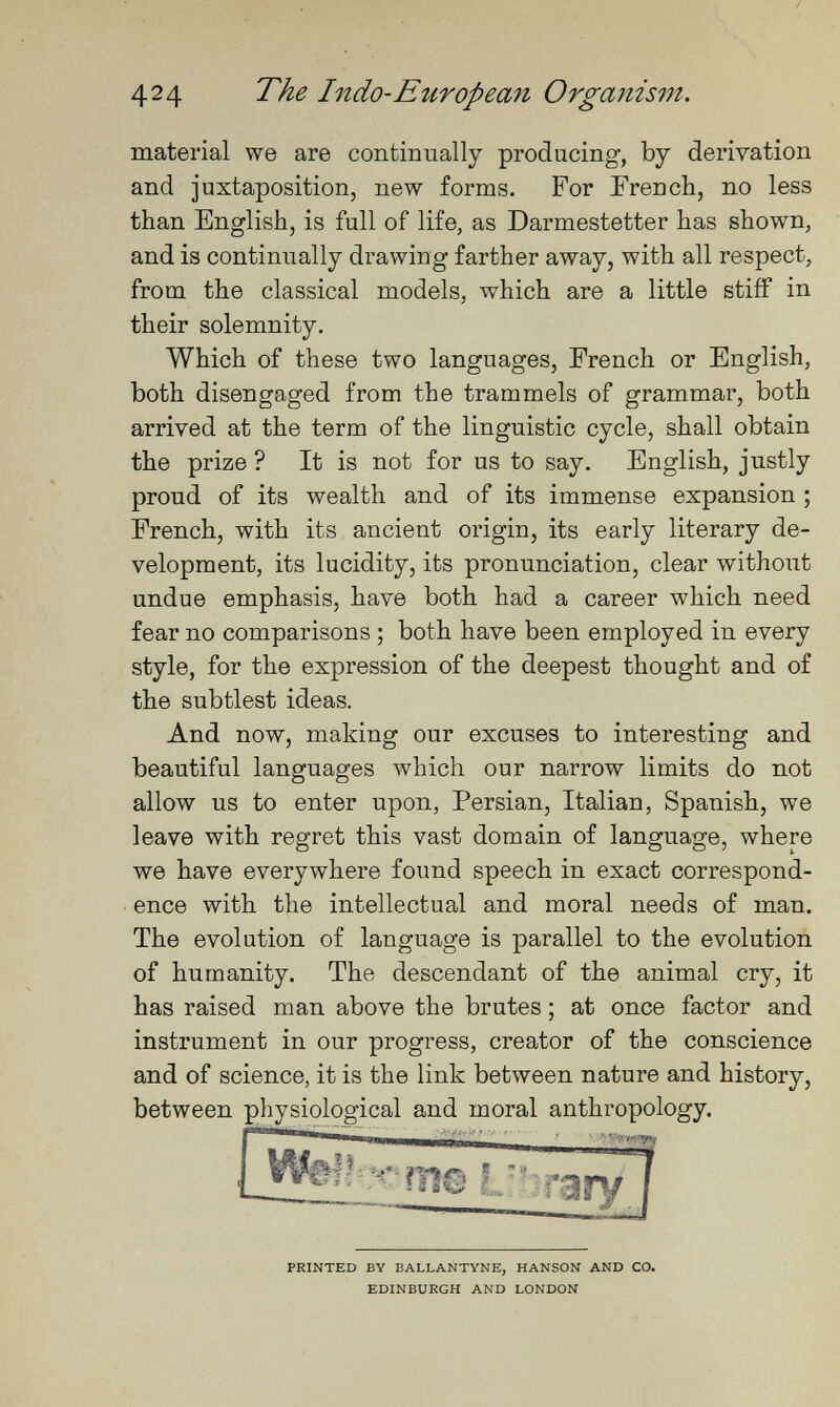 424 The Indo-European Organism material we are continually producing, by derivation and juxtaposition, new forms. For French, no less than English, is full of life, as Darmestetter has shown, and is continually drawing farther away, with all respect, from the classical models, which are a little stiff in their solemnity. Which of these two languages, French or English, both disengaged from the trammels of grammar, both arrived at the term of the linguistic cycle, shall obtain the prize ? It is not for us to say. English, justly proud of its wealth and of its immense expansion ; French, with its ancient origin, its early literary de¬ velopment, its lucidity, its pronunciation, clear without undue emphasis, have both had a career which need fear no comparisons ; both have been employed in every style, for the expression of the deepest thought and of the subtlest ideas. And now, making our excuses to interesting and beautiful languages which our narrow limits do not allow us to enter upon, Persian, Italian, Spanish, we leave with regret this vast domain of language, where we have everywhere found speech in exact correspond¬ ence with the intellectual and moral needs of man. The evolution of language is parallel to the evolution of humanity. The descendant of the animal cry, it has raised man above the brutes ; at once factor and instrument in our progress, creator of the conscience and of science, it is the link between nature and history, between physiological and moral anthropology. PRINTED BY BALLANTYNE, HANSON AND CO, EDINBURGH AND LONDON