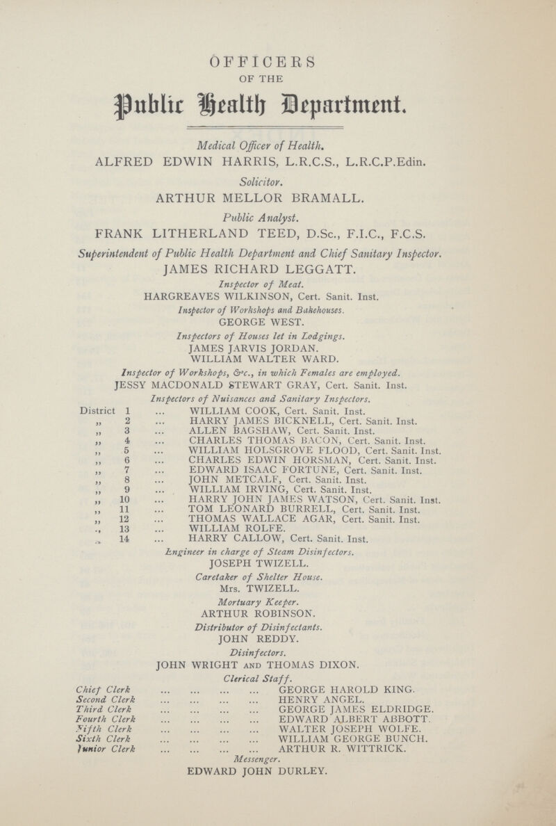 OFFICERS OF THE Public Health Department. Medical Officer of Health. ALFRED EDWIN HARRIS, L.R.C.S., L.R.C.P.Edin. Solicitor. ARTHUR MELLOR BRAMALL. Public Analyst. FRANK LITHERLAND TEED, D.Sc., F.I.C., F.C.S. Superintendent of Public Health Department and Chief Sanitary Inspector. JAMES RICHARD LEGGATT. Inspector of Meat. HARGREAVES WILKINSON, Cert. Sanit. Inst. Inspector of Workshops and Bakehouses. GEORGE WEST. Inspectors of Houses let in Lodgings. JAMES JARVIS JORDAN. WILLIAM WALTER WARD. Inspector of Workshops, &c., in which Females are employed. JESSY MACDONALD STEWART GRAY, Cert. Sanit. Inst. Inspectors of Nuisances and Sanitary Inspectors. District X WILLIAM COOK, Cert. Sanit. Inst. „ 2 HARRY JAMES BICKNELL, Cert. Sanit. Inst. „ 3 ALLEN BAGSHAW, Cert. Sanit. Inst. ,, 4 CHARLES THOMAS BACON, Cert. Sanit. Inst. ,, 5 WILLIAM HOLSGROVE FLOOD, Cert. Sanit. Inst. ,, 6 CHARLES EDWIN HORSMAN, Cert. Sanit. Inst. „ 7 EDWARD ISAAC FORTUNE, Cert. Sanit. Inst. „ 8 JOHN METCALF, Cert. Sanit. Inst. „ 9 WILLIAM IRVING, Cert. Sanit. Inst. ,, 10 HARRY JOHN JAMES WATSON, Cert. Sanit. Inst. ,, 11 TOM LEONARD BURRELL, Cert. Sanit. Inst. „ 12 THOMAS WALLACE AGAR, Cert. Sanit. Inst. ,, 13 WILLIAM ROLFE. ,, 14 HARRY CALLOW, Cert. Sanit. Inst. Engineer in charge of Steam Disinfectors. JOSEPH TWIZELL. Caretaker of Shelter House. Mrs. TWIZELL. Mortuary Keeper. ARTHUR ROBINSON. Distributor of Disinfectants. JOHN REDDY. Disinfectors. JOHN WRIGHT and THOMAS DIXON. Clerical Staff. Chief Clerk GEORGE HAROLD KING. Second Clerk HENRY ANGEL. Third Clerk GEORGE JAMES ELDRIDGE. Fourth Clerk EDWARD ALBERT ABBOTT. Fifth Clerk WALTER JOSEPH WOLFE. Sixth Clerk WILLIAM GEORGE BUNCH. Junior Clerk ARTHUR R. WITTRICK. Messenger. EDWARD JOHN DURLEY.