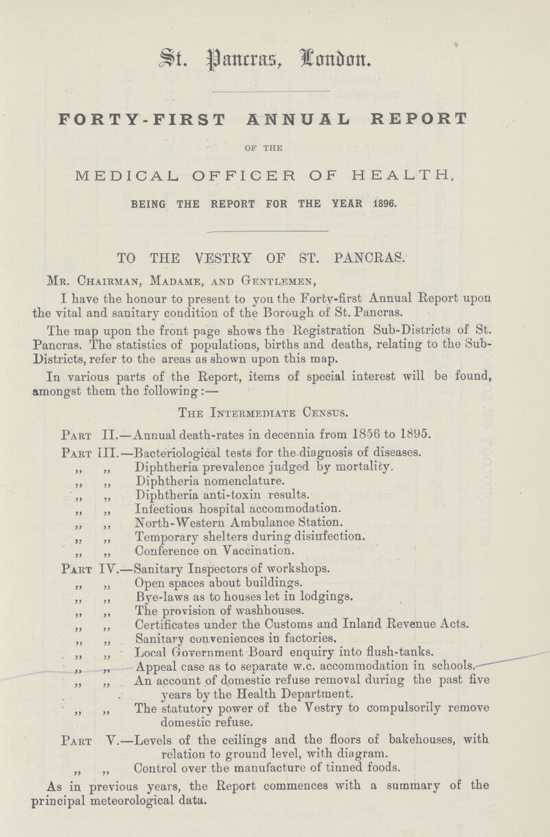 St. Pancras, London FORTY-FIRST ANNUAL REPORT OF THE MEDICAL OFFICER OF HEALTH, BEING THE REPORT FOR THE YEAR 1896. TO THE VESTRY OF ST. PANCRAS. Mr. Chairman, Madame, and Gentlemen, I have the honour to present to you the Forty-first Annual Report upon the vital and sanitary condition of the Borough of St. Pancras. The map upon the front page shows the Registration Sub-Districts of St. Pancras. The statistics of populations, births and deaths, relating to the Sub Districts, refer to the areas as shown upon this map. In various parts of the Report, items of special interest will be found, amongst them the following:— The Intermediate Census. Part II.—Annual death-rates in decennia from 1856 to 1895. Part III.—Bacteriological tests for the diagnosis of diseases. „ ,, Diphtheria prevalence judged by mortality. ,, ,, Diphtheria nomenclature. ,, „ Diphtheria anti-toxin results. ,, „ Infectious hospital accommodation. ,, ,, North-Western Ambulance Station. „ „ Temporary shelters during disinfection. „ „ Conference on Vaccination. Part IV.—Sanitary Inspectors of workshops. „ „ Open spaces about buildings. „ ,, Bye-laws as to houses let in lodgings. „ ,, The provision of washhouses. „ ,, Certificates under the Customs and Inland Revenue Acts. „ „ Sanitary conveniences in factories. „ „ Local Government Board enquiry into flush-tanks. „ „ Appeal case as to separate w.c. accommodation in schools.— ,, „ An account of domestic refuse removal during the past five years by the Health Department. „ „ The statutory power of the Vestry to compulsorily remove domestic refuse. Part V.—Levels of the ceilings and the floors of bakehouses, with relation to ground level, with diagram. „ ,, Control over the manufacture of tiuned foods. As in previous years, the Report commences with a summary of the principal meteorological data.