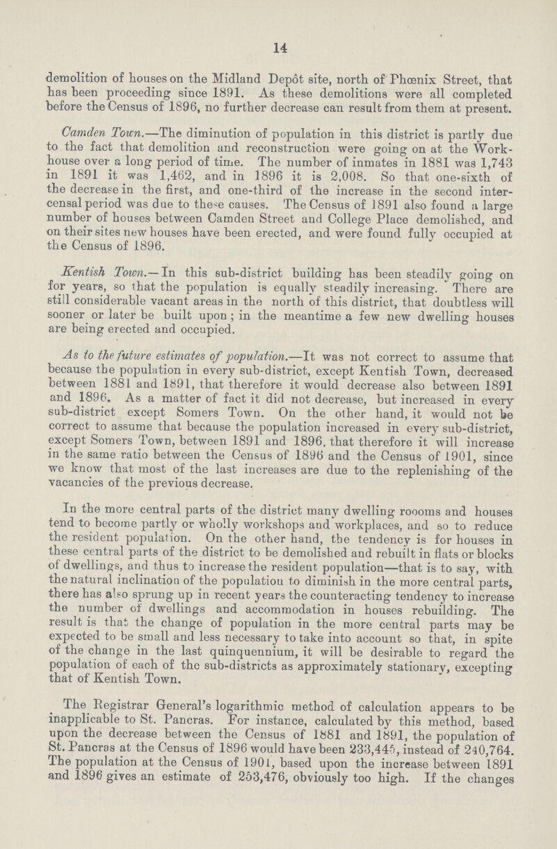 14 demolition of houses on the Midland Depot site, north of Phoenix Street, that has been proceeding since 1891. As these demolitions were all completed before the Census of 1896, no further decrease can result from them at present. Camden Town.—The diminution of population in this district is partly due to the fact that demolition and reconstruction were going on at the Work house over a long period of time. The number of inmates in 1881 was 1,743 in 1891 it was 1,462, and in 1896 it is 2,008. So that one-sixth of the decrease in the first, and one-third of the increase in the second inter censal period was due to the-e causes. The Census of 1891 also found a large number of houses between Camden Street and College Place demolished, and on their sites new houses have been erected, and were found fully occupied at the Census of 1896. Kentish Town.— In this sub-district building has been steadily going on for years, so that the population is equally steadily increasing. There are still considerable vacant areas in the north of this district, that doubtless will sooner or later be built upon ; in the meantime a few new dwelling houses are being erected and occupied. As to the future estimates of population.—It was not correct to assume that because the population in every sub-district, except Kentish Town, decreased between 1881 and 1891, that therefore it would decrease also between 1891 and 1896. As a matter of fact it did not decrease, but increased in every sub-district except Somers Town. On the other hand, it would not be correct to assume that because the population increased in every sub-district, except Somers Town, between 1891 and 1896, that therefore it will increase in the same ratio between the Census of 1896 and the Census of 1901, since we know that most of the last increases are due to the replenishing of the vacancies of the previous decrease. In the more central parts of the district many dwelling roooms and houses tend to become partly or wholly workshops and workplaces, and so to reduce the resident population. On the other hand, the tendency is for houses in these central parts of the district to be demolished and rebuilt in flats or blocks of dwellings, and thus to increase the resident population—that is to say, with the natural inclination of the populatiou to diminish in the more central parts, there has also sprung up in recent years the counteracting tendency to increase the number of dwellings and accommodation in houses rebuilding. The result is that the change of population in the more central parts may be expected to be small and less necessary to take into account so that, in spite of the change in the last quinquennium, it will be desirable to regard the population of each of the sub-districts as approximately stationary, excepting that of Kentish Town. The Registrar General's logarithmic method of calculation appears to be inapplicable to St. Pancras. For instance, calculated by this method, based upon the decrease between the Census of 1881 and 1891, the population of St. Pancras at the Census of 1896 would have been 233,445, instead of 240,764. The population at the Census of 1901, based upon the increase between 1891 and 1896 gives an estimate of 253,476, obviously too high. If the changes