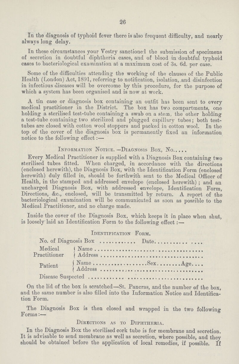 26 In the diagnosis of typhoid fever there is also frequent difficulty, and nearly always long delay. In these circumstances your Vestry sanctioned the submission of specimens of secretion in doubtful diphtheria cases, and of blood in doubtful typhoid cases to bacteriological examination at a maximum cost of 3s. 6d. per case. Some of the difficulties attending the working of the clauses of the Public Health (London) Act, 1891, referring to notification, isolation, and disinfection in infectious diseases will be overcome by this procedure, for the purpose of which a system has been organised and is now at work. A tin case or diagnosis box containing an outfit has been sent to every medical practitioner in the District. The box has two compartments, one holding a sterilised test-tube containing a swab on a stem, the other holding a test-tube containing two sterilized and plugged capillary tubes; both test tubes are closed with cotton wool stoppers and packed in cotton wool. In the top of the cover of the diagnosis box is permanently fixed an information notice to the following effect:— Information Notice.—Diagnosis Box, No. Every Medical Practitioner is supplied with a Diagnosis Box containing two sterilised tubes fitted. When charged, in accordance with the directions (enclosed herewith), the Diagnosis Box, with the Identification Form (enclosed herewith) duly filled in, should be forthwith sent to the Medical Officer of Health, in the stamped and addressed envelope (enclosed herewith); and an uncharged Diagnosis Box, with addressed envelope, Identification Form, Directions, &c., enclosed, will be transmitted by return. A report of the bacteriological examination will be communicated as soon as possible to the Medical Practitioner, and no charge made. Inside the cover of the Diagnosis Box, which keeps it in place when shut, is loosely laid an Identification Form to the following effect:— Identification Form. No. of Diagnosis Box Date Medical Practitioner Patient Name Address Name Sex Age Address Disease Suspected On the lid of the box is scratched—St. Pancras, and the number of the box, and the same number is also filled into the Information Notice and Identifica tion Form. The Diagnosis Box is then closed and wrapped in the two following Forms:— Directions as to Diphtheria. In the Diagnosis Box the sterilised cork tube is for membrane and secretion. It is advisable to send membrane as well as secretion, where possible, and they should be obtained before the application of local remedies, if possible. If