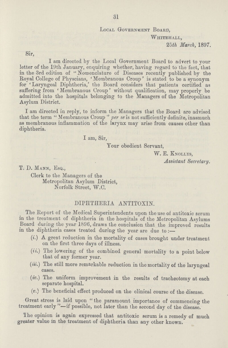 31 Local Government Board, Whitehall, 2oth March, 1897. Sir, I am directed by the Local Government Board to advert to your letter of the 19th January, enquiring whether, having regard to the fact, that in the 3rd edition of  Nomenclature of Diseases recently published by the Royal College of Physcians, 'Membranous Croup' is stated to be a synonym for 'Laryngeal Diphtheria,' the Board considers that patients certified as suffering from ' Membranous Croup ' without qualification, may properly be admitted into the hospitals belonging to the Managers of the Metropolitan Asylum District. I am directed in reply, to inform the Managers that the Board are advised that the term Membranous Croup per se is not sufficiently definite, inasmuch as membranous inflammation of the larynx may arise from causes other than diphtheria. I am, Sir, Your obedient Servant, W. E. Knollys, Assistant Secretary. T. D. Mann, Esq., Clerk to the Managers of the Metropolitan Asylum District, Norfolk Street, W.C. DIPHTHERIA ANTITOXIN. The Report of the Medical Superintendents upon the use of antitoxic serum in the treatment of diphtheria in the hospitals of the Metropolitan Asylums Board during the year 1896, draws the conclusion that the improved results in the diphtheria cases treated during the year are due to :— (t.) A great reduction in the mortality of cases brought under treatment on the first three days of illness. (it.) The lowering of the combined general mortality to a point below that of any former year. (in.) The still more remarkable reduction in the mortality of the laryngeal cases. (iv.) The uniform improvement in the results of tracheotomy at each separate hospital. (iv.) The beneficial effect produced on the clinical course of the disease. Great stress is laid upon the paramount importance of commencing the treatment early —if possible, not later than the second day of the disease. The opinion is again expressed that antitoxic serum is a remedy of much greater value in the treatment of diphtheria than any other known.
