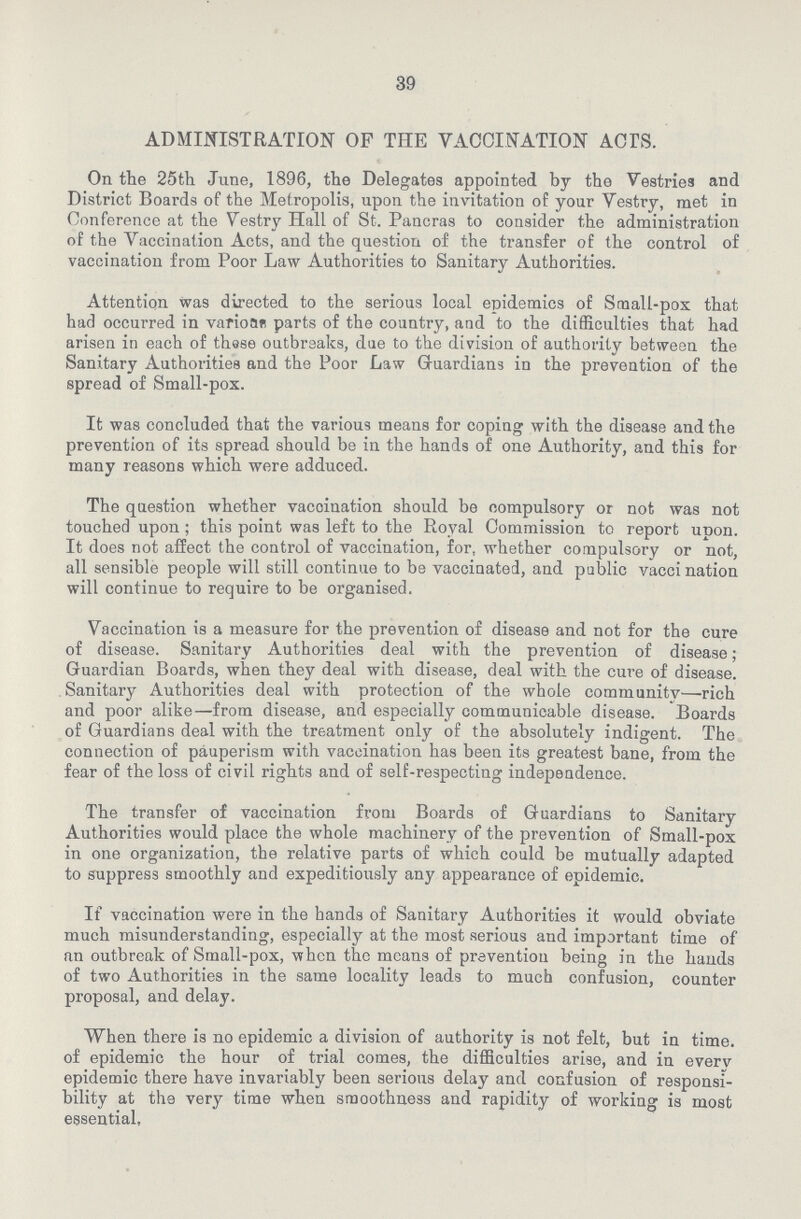 39 ADMINISTRATION OF THE VACCINATION ACTS. On the 25th June, 1896, the Delegates appointed by the Vestries and District Boards of the Metropolis, upon the invitation of your Vestry, met in Conference at the Vestry Hall of St. Pancras to consider the administration of the Vaccination Acts, and the question of the transfer of the control of vaccination from Poor Law Authorities to Sanitary Authorities. Attention was directed to the serious local epidemics of Small-pox that had occurred in varionr parts of the country, and to the difficulties that had arisen in each of these outbreaks, due to the division of authority between the Sanitary Authorities and the Poor Law Guardians in the prevention of the spread of Small-pox. It was concluded that the various means for coping with the disease and the prevention of its spread should be in the hands of one Authority, and this for many reasons which were adduced. The question whether vacciuation should be compulsory or not was not touched upon; this point was left to the Royal Commission to report upon. It does not affect the control of vaccination, for, whether compulsory or not, all sensible people will still continue to be vaccinated, and public vacci nation will continue to require to be organised. Vaccination is a measure for the prevention of disease and not for the cure of disease. Sanitary Authorities deal with the prevention of disease; Guardian Boards, when they deal with disease, deal with the cure of disease. Sanitary Authorities deal with protection of the whole community—rich and poor alike—from disease, and especially communicable disease. Boards of Guardians deal with the treatment only of the absolutely indigent. The connection of pauperism with vaccination has been its greatest bane, from the fear of the loss of civil rights and of self-respecting independence. The transfer of vaccination from Boards of Guardians to Sanitary Authorities would place the whole machinery of the prevention of Small-pox in one organization, the relative parts of which could be mutually adapted to suppress smoothly and expeditiously any appearance of epidemic. If vaccination were in the hands of Sanitary Authorities it would obviate much misunderstanding, especially at the most serious and important time of an outbreak of Small-pox, when the means of prevention being in the hands of two Authorities in the same locality leads to much confusion, counter proposal, and delay. When there is no epidemic a division of authority is not felt, but in time, of epidemic the hour of trial comes, the difficulties arise, and in every epidemic there have invariably been serious delay and confusion of responsi bility at the very time when smoothness and rapidity of working is most essential.