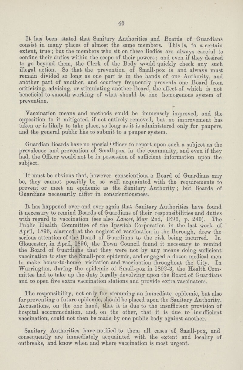 40 It has been stated that Sanitary Authorities and Boards of Guardians consist in many places of almost the same members. This is, to a certain extent, true ; but the members who sit on these Bodies are always careful to confine their duties within the scope of their powers; and even if they desired to go beyond them, the Clerk of the Body would quickly check any such illegal action. So that the prevention of Small-pox is and always must remain divided so long as one part is in the hands of one Authority, and another part of another, and courtesy frequently prevents one Board from criticising, advising, or stimulating another Board, the effect of which is not beneficial to smooth working of what should be one homogenous system of prevention. Vaccination means and methods could be immensely improved, and the opposition to it mitigated, if not entirely removed, but no improvement has taken or is likely to take place, so long as it is administered only for paupers, and the general public has to submit to a pauper system. Guardian Boards have no special Officer to report upon such a subject as the prevalence and prevention of Small-pox in the community, and even if the) had, the Officer would not be in possession of sufficient information upon the subject. It must be obvious that, however conscientious a Board of Guardians may be, they cannot possibly be so well acquainted with the requirements to prevent or meet an epidemic as the Sanitary Authority; but Boards of Guardians necessarily differ in conscientiousness. It has happened over and over again that Sanitary Authorities have found it necessary to remind Boards of Guardians of their responsibilities and duties with regard to vaccination (see also Lancet, May 2nd, 1896, p. 240). The Public Health Committee of the Ipswich Corporation in the last week of April, 1896, alarmed at the neglect of vaccination in the Borough, drew the serious attention of the Board of Guardians to the risk being incurred. In Gloucester, in April, 1896, the Town Council found it necessary to remind the Board of Guardians that they were not by any means doing sufficient vaccination to stay the Small-pox epidemic, and engaged a dozen medical men to make house-to-house visitation and vaccination throughout the City. In Warrington, during the epidemic of Small-pox in 1892-3, the Health Com mittee had to take up the duty legally devolving upon the Board of Guardians and to open five extra vaccination stations and provide extra vaccinators. The responsibility, not only for stemming an immediate epidemic, but also for preventing a future epidemic, should be placed upon the Sanitary Authority. Accusations, on the one hand, that it is due to the insufficient provision of hospital accommodation, and, on the other, that it is due to insufficient vaccination, could not then be made by one public body against another. Sanitary Authorities have notified to them all cases of Small-pox, and consequently are immediately acquainted with the extent and locality of outbreaks, and know when and where vaccination is most urgent.