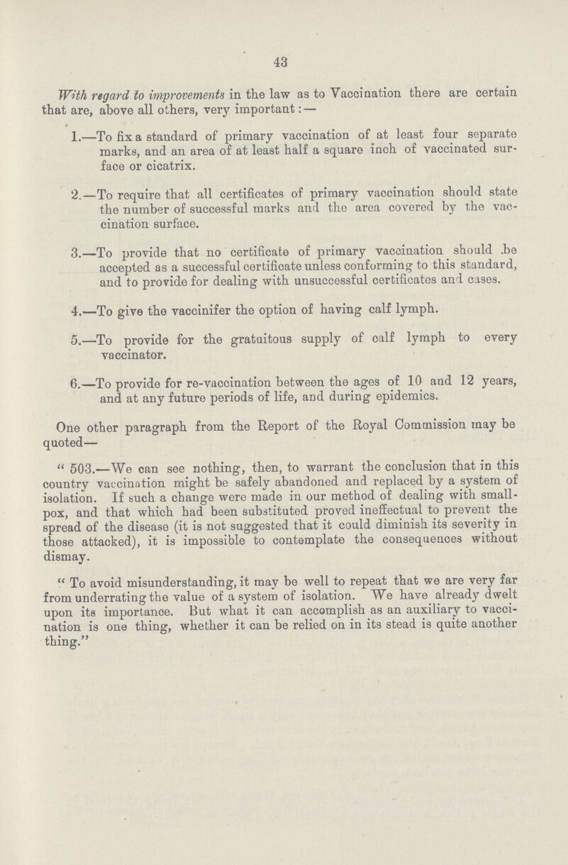 43 With regard to improvements in the law as to Vaccination there are certain that are, above all others, very important: — 1.—To fix a standard of primary vaccination of at least four separate marks, and an area of at least half a square inch of vaccinated sur face or cicatrix. 2.—To require that all certificates of primary vaccination should state the number of successful marks and the area covered by the vac cination surface. 3.—To provide that no certificate of primary vaccination should .be accepted as a successful certificate unless conforming; to this standard, and to provide for dealing with unsuccessful certificates and cases. 4.—To give the vaccinifer the option of having calf lymph. 5.—To provide for the gratuitous supply of calf lymph to every vaccinator. 6.—To provide for re-vaccination between the ages of 10 and 12 years, and at any future periods of life, and during epidemics. One other paragraph from the Report of the Royal Commission may be quoted—  503.—We can see nothing, then, to warrant the conclusion that in this country vaccination might be safely abandoned and replaced by a system of isolation. If such a change wero made in our method of dealing with small pox, and that which had been substituted proved ineffectual to prevent the spread of the disease (it is not suggested that it could diminish its severity in those attacked), it is impossible to contemplate the consequences without dismay.  To avoid misunderstanding, it may be well to repeat that we are very far from underrating the value of a system of isolation. We have already dwelt upon its importance. But what it can accomplish as an auxiliary to vacci nation is one thing, whether it can be relied on in its stead is quite another thing.