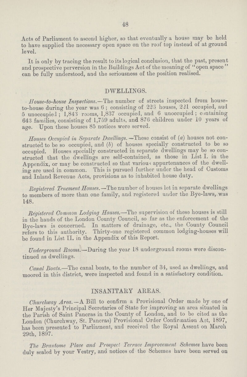 48 Acta of Parliament to ascend higher, so that eventually a house may be held to have supplied the necessary open space on the roof top instead of at ground level. It is only by tracing the result to its logical conclusion, that the past, present and prospective perversion in the Buildings Act of the meaning of open space  can be fully understood, and the seriousness of the position realised. DWELLINGS. House-to-house Inspections.—The number of streets inspected from house to-house during the year was 6 ; consisting of 223 houses, 221 occupied, aud 5 unoccupied ; 1,843 rooms, 1,837 occupied, and 6 unoccupied ; containing 643 families, consisting of 1,759 adults, and 876 children under 10 years of age. Upon these houses 85 notices were served. Houses Occupied in Separate Dwellings. —These consist of (a) houses not con structed to be so occupied, and (b) of houses specially constructed to be so occupied. Houses specially constructed in separate dwellings may be so con structed that the dwellings are self-contained, as those in List I. in the Appendix, or may be constructed so that various appurtenances of the dwell ing are used in common. This is pursued further under the head of Customs and Inland Revenue Acts, provisions as to inhabited house duty. Registered Tenement Houses.—The number of houses let in separate dwellings to members of more than one family, and registered under the Bye-laws, was 148. Registered Common Lodging Houses.—The supervision of these houses is still in the hands of the London County Council, so far as the enforcement of the Bye-laws is concerned. In matters of drainage, etc., the County Council refers to this authority. Thirty-one registered common lodging-houses will be found in List II. in the Appendix of this Report. Underground Rooms.—During the year 18 underground rooms were discon tinued as dwellings. Canal Boats.—The canal boats, to the number of 34, used as dwellings, and moored in this district, were inspected and found in a satisfactory condition. INSANITARY AREAS. Churchway Area. —A Bill to confirm a Provisional Order made by one of Her Majesty's Principal Secretaries of State for improving an area situated in the Parish of Saint Pancras in the County of London, and to be cited as the London (Churchway, St. Pancras) Provisional Order Confirmation Act, 1897, has been presented to Parliament, and received the Royal Assent on March 29th, 1897. The Bran tome Place and Prospect Terrace Improvement Schemes have been duly sealed by your Vestry, and notices of the Schemes have been served on