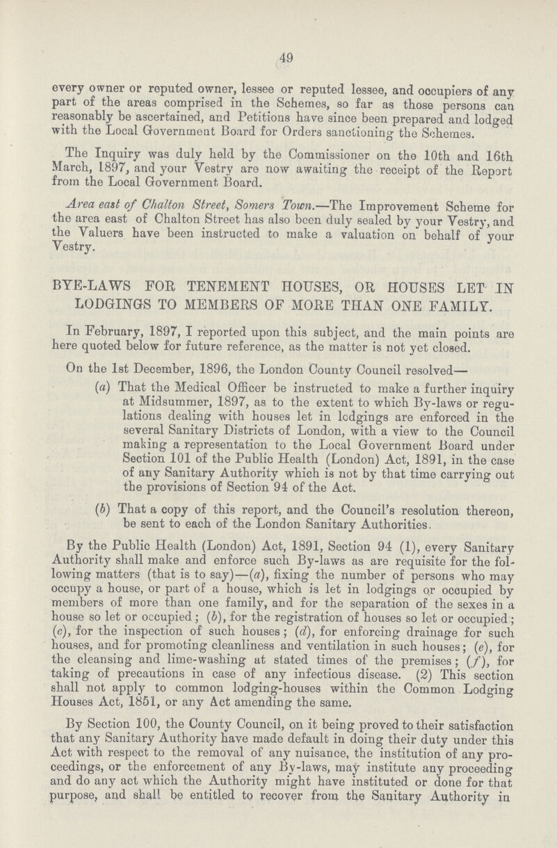 49 every owner or reputed owner, lessee or reputed lessee, and occupiers of any part of the areas comprised in the Schemes, so far as those persons can reasonably be ascertained, and Petitions have since been prepared and lodged with the Local Government Board for Orders sanctioning the Schemes. The Inquiry was duly held by the Commissioner on the 10th and 16th March, 1897, and your Vestry are now awaiting the receipt of the Report from the Local Government Board. Area east of Chalton Street, Somers Town.—The Improvement Scheme for the area east of Chalton Street has also been duly sealed by your Vestry, and the Valuers have been instructed to make a valuation on behalf of your Vestry. BYE-LAWS FOR TENEMENT HOUSES, OR HOUSES LET IN LODGINGS TO MEMBERS OF MORE THAN ONE FAMILY. In February, 1897, I reported upon this subject, and the main points are here quoted below for future reference, as the matter is not yet closed. On the 1st December, 1896, the London County Council resolved— (a) That the Medical Officer be instructed to make a further inquiry at Midsummer, 1897, as to the extent to which By-laws or regu lations dealing with houses let in lodgings are enforced in the several Sanitary Districts of London, with a view to the Council making a representation to the Local Government Board under Section 101 of the Public Health (London) Act, 1891, in the case of any Sanitary Authority which is not by that time carrying out the provisions of Section 94 of the Act. (b) That a copy of this report, and the Council's resolution thereon, be sent to each of the London Sanitary Authorities. By the Public Health (London) Act, 1891, Section 94 (1), every Sanitary Authority shall make and enforce such By-laws as are requisite for the fol lowing matters (that is to say)—(a), fixing the number of persons who may occupy a house, or part of a house, which is let in lodgings or occupied by members of more than one family, and for the separation of the sexes in a house so let or occupied; (b), for the registration of houses so let or occupied; (c), for the inspection of such houses; (d), for enforcing drainage for such houses, and for promoting cleanliness and ventilation in such houses; (e), for the cleansing and lime-washing at stated times of the premises; (/), for taking of precautions in case of any infectious disease. (2) This section shall not apply to common lodging-houses within the Common Lodging Houses Act, 1851, or any Act amending the same. By Section 100, the County Council, on it being proved to their satisfaction that any Sanitary Authority have made default in doing their duty under this Act with respect to the removal of any nuisance, the institution of any pro ceedings, or the enforcement of any By-laws, may institute any proceeding and do any act which the Authority might have instituted or done for that purpose, and shall be entitled to recover from the Sanitary Authority in