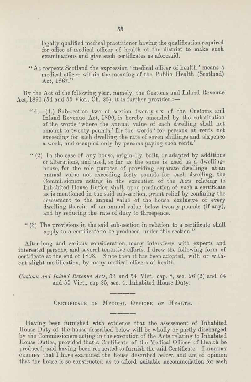 55 legally qualified medical practitioner having the qualification required for office of medical officer of health of the district to make such examinations and give such certificates as aforesaid.  As respects Scotland the expression ' medical officer of health ' means a medical officer within the meaning of the Public Health (Scotland) Act, 1867. By the Act of the following year, namely, the Customs and Inland Revenue Act, 1891 (54 and 55 Vict., Ch. 25), it is further provided:— 4.—(1.) Sub-section two of section twenty-six of the Customs and Inland Revenue Act, 1890, is hereby amended by the substitution of the words ' where the annual value of each dwelling shall not amount to twenty pounds,' for the words for persons at rents not exceeding for each dwelling the rate of seven shillings and sixpence a week, and occupied only by persons paying such rents.'  (2) In the case of any house, originally built, or adapted by additions or alterations, and used, so far as the same is used as a dwelling house, for the sole purpose of providing separate dwellings at an annual value not exceeding forty pounds for each dwelling, the Corumisioners acting in the execution of the Acts relating to Inhabited House Duties shall, upon production of such a certificate as is mentioned in the said sub-section, grant relief by confining the assessment to the annual value of the house, exclusive of every dwelling therein of an annual value below twenty pounds (if any), and by reducing the rate of duty to threepence.  (3) The provisions in the said sub section in relation to a certificate shall apply to a certificate to be produced under this section. After long and serious consideration, many interviews with experts and interested persons, and several tentative efforts, I drew the following form of certificate at the end of 1893. Since then it has been adopted, with or with out slight modification, by many medical officers of health. Customs and Inland Revenue Acts, 53 and 54 Vict,., cap. 8, sec. 26 (2) and 54 und 55 Vict., cap 25, sec. 4, Inhabited House Duty. i  Certificate of Medical Officer of Health. Having been furnished with evidence that the assessment of Inhabited House Duty of the house described below will be wholly or partly discharged by the Commissioners acting in the execution of the Acts relating to Inhabited House Duties, provided that a Certificate of tho Medical Officer of Health be produced, and having been requested to furnish the said Certificate. I hereby certify that I have examined the house described below, and am of opinion that the house is so constructed as to afford suitable accommodation for each