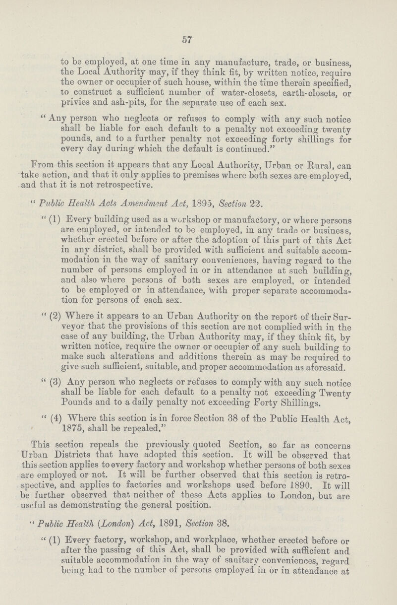 57 to be employed, at one time in any manufacture, trade, or business, the Local Authority may, if they think fit, by written notice, require the owner or occupier of such house, within the time therein specified, to construct a sufficient number of water-closets, earth-closets, or privies and ash-pits, for the separate use of each sex.  Any person who neglects or refuses to comply with any such notice shall be liable for each default to a penalty not exceeding twenty pounds, and to a further penalty not exceeding forty shillings for every day during which the default is continued. From this section it appears that any Local Authority, Urban or Rural, can take action, and that it only applies to premises where both sexes are employed, and that it is not retrospective.  Public Health Acts Amendment Act, 1895, Section 22.  (1) Every building used as a workshop or manufactory, or where persons are employed, or intended to be employed, in any trade or business, whether erected before or after the adoption of this part of this Act in any district, shall be provided with sufficient and suitable accom modation in the way of sanitary conveniences, having regard to the number of persons employed in or in attendance at such building, and also where persons of both sexes are employed, or intended to be employed or in attendance, With proper separate accommoda tion for persons of each sex.  (2) Where it appears to an Urban Authority on the report of their Sur veyor that the provisions of this section are not complied with in the case of any building, the Urban Authority may, if they think fit, bv written notice, require the owner or occupier of any such building to make such alterations and additions therein as may be required to give such sufficient, suitable, and proper accommodation as aforesaid.  (3) Any person who neglects or refuses to comply with any such notice shall be liable for each default to a penalty not exceeding Twenty Pounds and to a daily penalty not exceeding Forty Shillings.  (4) Where this section is in force Section 38 of the Public Health Act, 1875, shall be repealed, This section repeals the previously quoted Section, so far as concerns Urban Districts that have adopted this section. It will be observed that this section applies to every factory and workshop whether persons of both sexes are employed or not. It will be further observed that this section is retro spective, and applies to factories and workshops used before 1890. It will be further observed that neither of these Acts applies to London, but are useful as demonstrating the general position.  Public Health (London) Act, 1891, Section 38.  (1) Every factory, workshop, and workplace, whether erected before or after the passing of this Act, shall be provided with sufficient and suitable accommodation in the way of sanitary conveniences, regard being had to the number of persons employed in or in attendance at