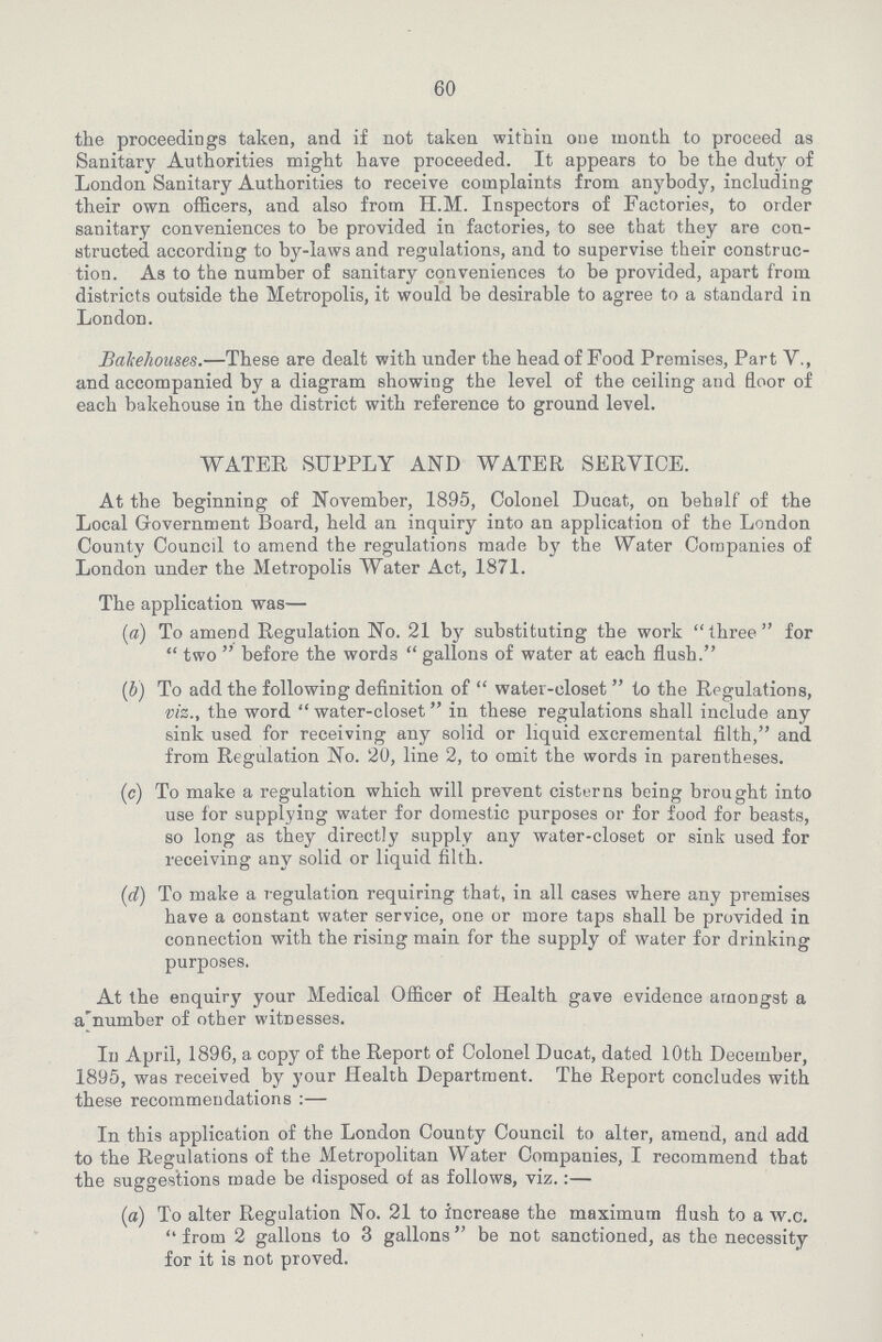 60 the proceedings taken, and if not taken within one month to proceed as Sanitary Authorities might have proceeded. It appears to be the duty of London Sanitary Authorities to receive complaints from anybody, including their own officers, and also from H.M. Inspectors of Factories, to order sanitary conveniences to be provided in factories, to see that they are con structed according to by-laws and regulations, and to supervise their construc tion. As to the number of sanitary conveniences to be provided, apart from districts outside the Metropolis, it would be desirable to agree to a standard in London. Bakehouses.—These are dealt with under the head of Food Premises, Part V., and accompanied by a diagram showing the level of the ceiling and floor of each bakehouse in the district with reference to ground level. WATER SUPPLY AND WATER SERVICE. At the beginning of November, 1895, Colonel Ducat, on behalf of the Local Government Board, held an inquiry into an application of the London County Council to amend the regulations made by the Water Companies of London under the Metropolis Water Act, 1871. The application was— (a) To amend Regulation No. 21 by substituting the work  three  for  two  before the words  gallons of water at each flush. (b) To add the following definition of  water-closet  to the Regulations, viz., the word  water-closet in these regulations shall include any sink used for receiving any solid or liquid excremental filth, and from Regulation No. 20, line 2, to omit the words in parentheses. (c) To make a regulation which will prevent cisterns being brought into use for supplying water for domestic purposes or for food for beasts, so long as they directly supply any water-closet or sink used for receiving any solid or liquid filth. (d) To make a regulation requiring that, in all cases where any premises have a constant water service, one or more taps shall be provided in connection with the rising main for the supply of water for drinking purposes. At the enquiry your Medical Officer of Health gave evidence amongst a a'number of other witnesses. In April, 1896, a copy of the Report of Colonel Ducat, dated 10th December, 1895, was received by your Health Department. The Report concludes with these recommendations:— In this application of the London County Council to alter, amend, and add to the Regulations of the Metropolitan Water Companies, I recommend that the suggestions made be disposed of as follows, viz.:— (a) To alter Regulation No. 21 to increase the maximum flush to a w.c.  from 2 gallons to 3 gallons  be not sanctioned, as the necessity for it is not proved.