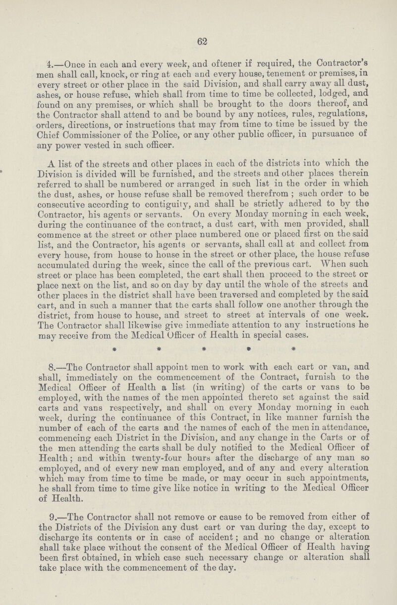 62 4.—Once in each and every week, and oftener if required, the Contractor's men shall call, knock, or ring at each and every house, tenement or premises, in every street or other place in the said Division, and shall carry away all dust, ashes, or house refuse, which shall from time to time be collected, lodged, and found on any premises, or which shall be brought to the doors thereof, and the Contractor shall attend to and be bound by any notices, rules, regulations, orders, directions, or instructions that may from time to time be issued by the Chief Commissioner of the Police, or any other public officer, in pursuance of any power vested in such officer. A list of the streets and other places in each of the districts into which the Division is divided will be furnished, and the streets and other places therein referred to shall be numbered or arranged in such list in the order in which the dust, ashes, or house refuse shall be removed therefrom ; such order to be consecutive according to contiguity, and shall be strictly adhered to by the Contractor, his agents or servants. On every Monday morning in each week, during the continuance of the contract, a dust cart, with men provided, shall commence at the street or other place numbered one or placed first on the said list, and the Contractor, his agents or servants, shall call at and collect from every house, from house to house in the street or other place, the house refuse accumulated during the week, since the call of the previous cart. When such street or place has been completed, the cart shall then proceed to the street or place next on the list, and so on day by day until the whole of the streets and other places in the district shall have been traversed and completed by the said cart, and in such a manner that the carts shall follow one another through the district, from house to house, and street to street at intervals of one week. The Contractor shall likewise give immediate attention to any instructions he may receive from the Medical Officer of Health in special cases. * * • • • 8.—The Contractor shall appoint men to work with each cart or van, and shall, immediately on the commencement of the Contract, furnish to the Medical Officer of Health a list (in writing) of the carts or vans to be employed, with the names of the men appointed thereto set against the said carts and vans respectively, and shall on every Monday morning in each week, during the continuance of this Contract, in like manner furnish the number of each of the carts and the names of each of the men in attendance, commencing each District in the Division, and any change in the Carts or of the men attending the carts shall be duly notified to the Medical Officer of Health; and within twenty-four hours after the discharge of any man so employed, and of every new man employed, and of any and every alteration which may from time to time be made, or may occur in such appointments, he shall from time to time give like notice in writing to the Medical Officer of Health. 9.—The Contractor shall not remove or cause to be removed from either of the Districts of the Division any dust cart or van during the day, except to discharge its contents or in case of accident; and no change or alteration shall take place without the consent of the Medical Officer of Health having been first obtained, in which case such necessary change or alteration shall take place with the commencement of the day.