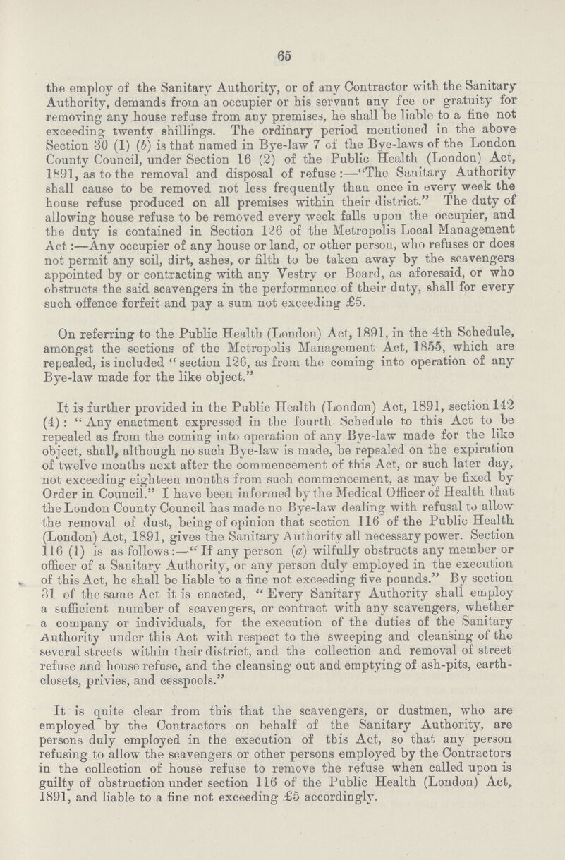 65 the employ of the Sanitary Authority, or of any Contractor with the Sanitary Authority, demands from an occupier or his servant any fee or gratuity for removing any house refuse from any premises, he shall be liable to a fine not exceeding twenty shillings. The ordinary period mentioned in the above Section 30 (1) (b) is that named in Bye-law 7 of the Bye-laws of the London County Council, under Section 16 (2) of the Public Health (London) Act, 1891, as to the removal and disposal of refuse:—The Sanitary Authority shall cause to be removed not less frequently than once in every week the house refuse produced on all premises within their district. The duty of allowing house refuse to be removed every week falls upon the occupier, and the duty is contained in Section 126 of the Metropolis Local Management Act:—Any occupier of any house or land, or other person, who refuses or does not permit any soil, dirt, ashes, or filth to be taken away by the scavengers appointed by or contracting with any Vestry or Board, as aforesaid, or who obstructs the said scavengers in the performance of their duty, shall for every such offence forfeit and pay a sum not exceeding £5. On referring to the Public Health (London) Act, 1891, in the 4th Schedule, amongst the sections of the Metropolis Management Act, 1855, which are repealed, is included section 126, as from the coming into operation of any Bye-law made for the like object. It is further provided in the Public Health (London) Act, 1891, section 142 (4):  Any enactment expressed in the fourth Schedule to this Act to be repealed as from the coming into operation of any Bye-law made for the like object, shall, although no such Bye-law is made, be repealed on the expiration of twelve months next after the commencement of this Act, or such later day, not exceeding eighteen months from such commencement, as may be fixed by Order in Council. I have been informed by the Medical Officer of Health that the London County Council has made no Bye-law dealing with refusal to allow the removal of dust, being of opinion that section 116 of the Public Health (London) Act, 1891, gives the Sanitary Authority all necessary power. Section 116 (1) is as follows:— If any person (a) wilfully obstructs any member or officer of a Sanitary Authority, or any person duly employed in the execution of this Act, he shall be liable to a fine not exceeding five pounds. By section 31 of the same Act it is enacted, Every Sanitary Authority shall employ a sufficient number of scavengers, or contract with any scavengers, whether a company or individuals, for the execution of the duties of the Sanitary Authority under this Act with respect to the sweeping and cleansing of the several streets within their district, and the collection and removal of street refuse and house refuse, and the cleansing out and emptying of ash-pits, earth closets, privies, and cesspools. It is quite clear from this that the scavengers, or dustmen, who are employed by the Contractors on behalf of the Sanitary Authority, are persons duly employed in the execution of this Act, so that any person refusing to allow the scavengers or other persons employed by the Contractors in the collection of house refuse to remove the refuse when called upon is guilty of obstruction under section 116 of the Public Health (London) Act, 1891, and liable to a fine not exceeding £5 accordingly.