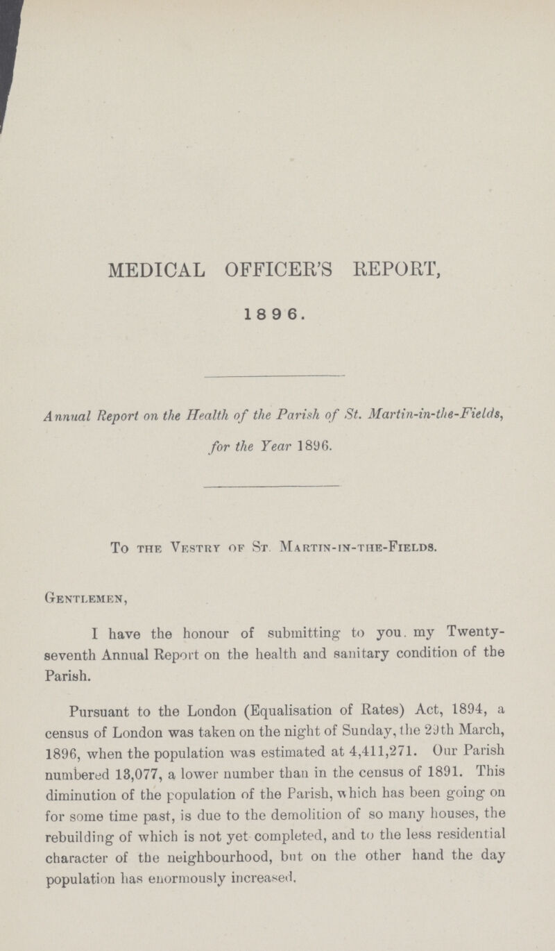MEDICAL OFFICER'S REPORT, 18 9 6. Annual Report on the Health of the Parish of St. Martin-in-the-Fields, for the Year 1896. To the Vestry of St. Martin-in-the-Fields. Gentlemen, I have the honour of submitting to you. my Twenty seventh Annual Report on the health and sanitary condition of the Parish. Pursuant to the London (Equalisation of Rates) Act, 1894, a census of London was taken on the night of Sunday, the 29th March, 1896, when the population was estimated at 4,411,271. Our Parish numbered 13,077, a lower number than in the census of 1891. This diminution of the population of the Parish, which has been going on for some time past, is due to the demolition of so many houses, the rebuilding of which is not yet completed, and to the less residential character of the neighbourhood, but on the other hand the day population has enormously increased.