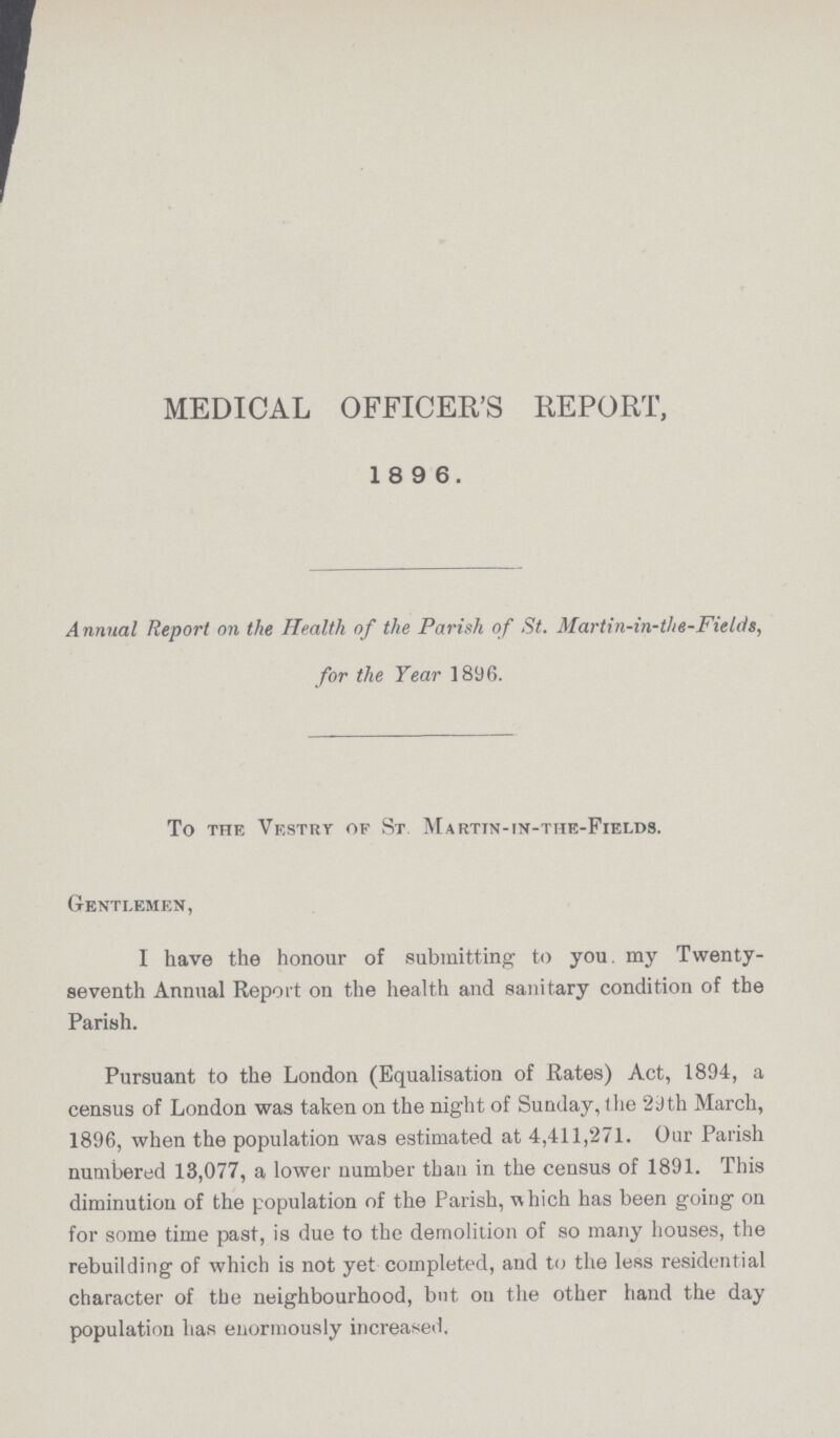 MEDICAL OFFICER'S REPORT, 18 9 6. Annual Report on the Health of the Parish of St. Martin-in-the-Fields, for the Year 1896. To the Vestry of St. Martin-in-the-Fields. Gentlemen, I have the honour of submitting to you. my Twenty seventh Annual Report on the health and sanitary condition of the Parish. Pursuant to the London (Equalisation of Rates) Act, 1894, a census of London was taken on the night of Sunday, the 29th March, 1896, when the population was estimated at 4,411,271. Our Parish numbered 13,077, a lower number than in the census of 1891. This diminution of the population of the Parish, which has been going on for some time past, is due to the demolition of so many houses, the rebuilding of which is not yet completed, and to the less residential character of the neighbourhood, but on the other hand the day population has enormously increased.