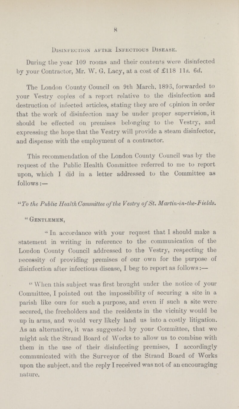 8 Disinfection after Infectious Disease. During the year 109 rooms and their contents were disinfected by your Contractor, Mr. W. G. Lacy, at a cost of £118 lis. 6d. The London County Council on 9th March, 1893, forwarded to your Vestry copies of a report relative to the disinfection and destruction of infected articles, stating they are of opinion in order that the work of disinfection may be under proper supervision, it should be effected on premises belonging to the Vestry, and expressing the hope that the Vestry will provide a steam disinfector, and dispense with the employment of a contractor. This recommendation of the London County Council was by the request of the Public Health Committee referred to me to report upon, which I did in a letter addressed to the Committee as follows:— “To the Public Health Committee of the Vestry of St. Martin-in-the-Fields.  Gentlemen,  In accordance with your request that I should make a statement in writing in reference to the communication of the Loudon County Council addressed to the Vestry, respecting the necessity of providing premises of our own for the purpose of disinfection after infectious disease, I beg to report as follows:—  When this subject was first brought under the notice of your Committee, I pointed out the impossibility of securing a site in a parish like ours for such a purpose, and even if such a site were secured, the freeholders and the residents in the vicinity would be up in arms, and would very likely land us into a costly litigation. As an alternative, it was suggested by your Committee, that we might ask the Strand Board of Works to allow us to combine with them in the use of their disinfecting premises, I accordingly communicated with the Surveyor of the Strand Board of Works upon the subject, and the reply I received was not of an encouraging nature.