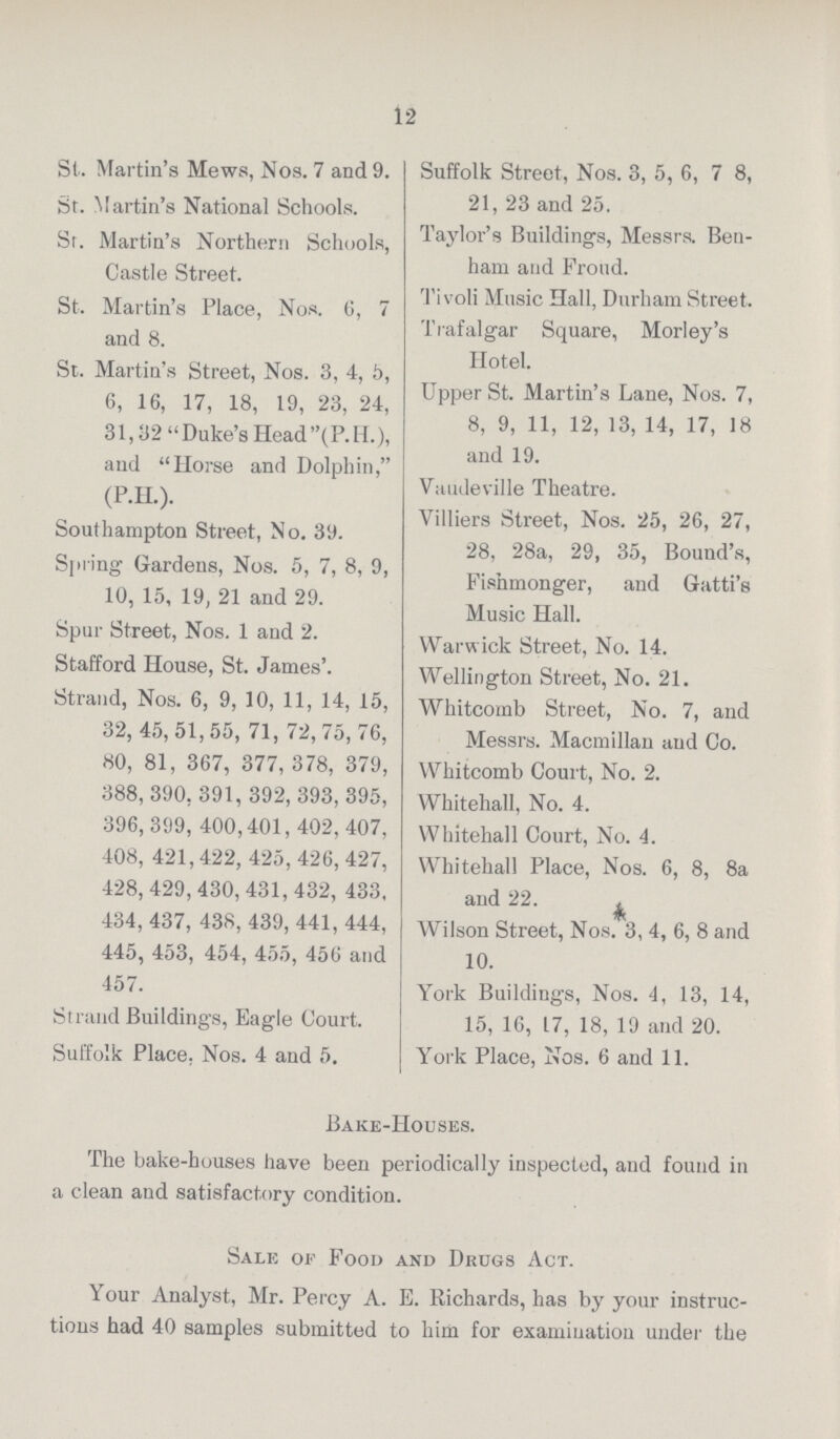 12 St. Martin's Mews, Nos. 7 and 9. St. Martin's National Schools. Sr. Martin's Northern Schools, Castle Street. St. Martin's Place, Nos. 6, 7 and 8. St. Martin's Street, Nos. 3, 4, 5, 6, 16, 17, 18, 19, 23, 24, 31,32 Duke's Head(P.H.), and Horse and Dolphin, (P.H.). Southampton Street, No. 39. Spring Gardens, Nos. 5, 7, 8, 9, 10, 15, 19, 21 and 29. Spur Street, Nos. 1 and 2. Stafford House, St. James'. Strand, Nos. 6, 9, 10, 11, 14, 15, 32, 45,51,55, 71, 72, 75,76, 80, 81, 367, 377, 378, 379, 388, 390. 391,392, 393, 395, 396,399, 400,401, 402,407, 408, 421,422, 425, 426, 427, 428, 429,430, 431,432, 433, 434,437, 438, 439, 441,444, 445, 453, 454, 455, 456 and 457. Strand Buildings, Eagle Court. Suffolk Place, Nos. 4 and 5. Suffolk Street, Nos. 3, 5, 6, 7 8, 21, 23 and 25. Taylor's Buildings, Messrs. Ben ham and Proud. Tivoli Music Hall, Durham Street. Trafalgar Square, Morley's Hotel. Upper St. Martin's Lane, Nos. 7, 8, 9, 11, 12, 13, 14, 17, 18 and 19. Vaudeville Theatre. Villiers Street, Nos. 25, 26, 27, 28, 28a, 29, 35, Bound's, Fishmonger, and Gatti's Music Hall. Warw ick Street, No. 14. Wellington Street, No. 21. Whitcomb Street, No. 7, aud Messrs. Macmillan aud Co. Whitcomb Court, No. 2. Whitehall, No. 4. Whitehall Court, No. 4. Whitehall Place, Nos. 6, 8, 8a and 22. Wilson Street, Nos. 3, 4, 6, 8 and 10. York Buildings, Nos. 4, 13, 14, 15, 16, 17, 18, 19 and 20. York Place, Nos. 6 and 11. Bake-Houses. The bake-houses have been periodically inspected, and found in a clean and satisfactory condition. Sale of Food and Drugs Act. Your Analyst, Mr. Percy A. E. Richards, has by your instruc tions had 40 samples submitted to him for examination under the