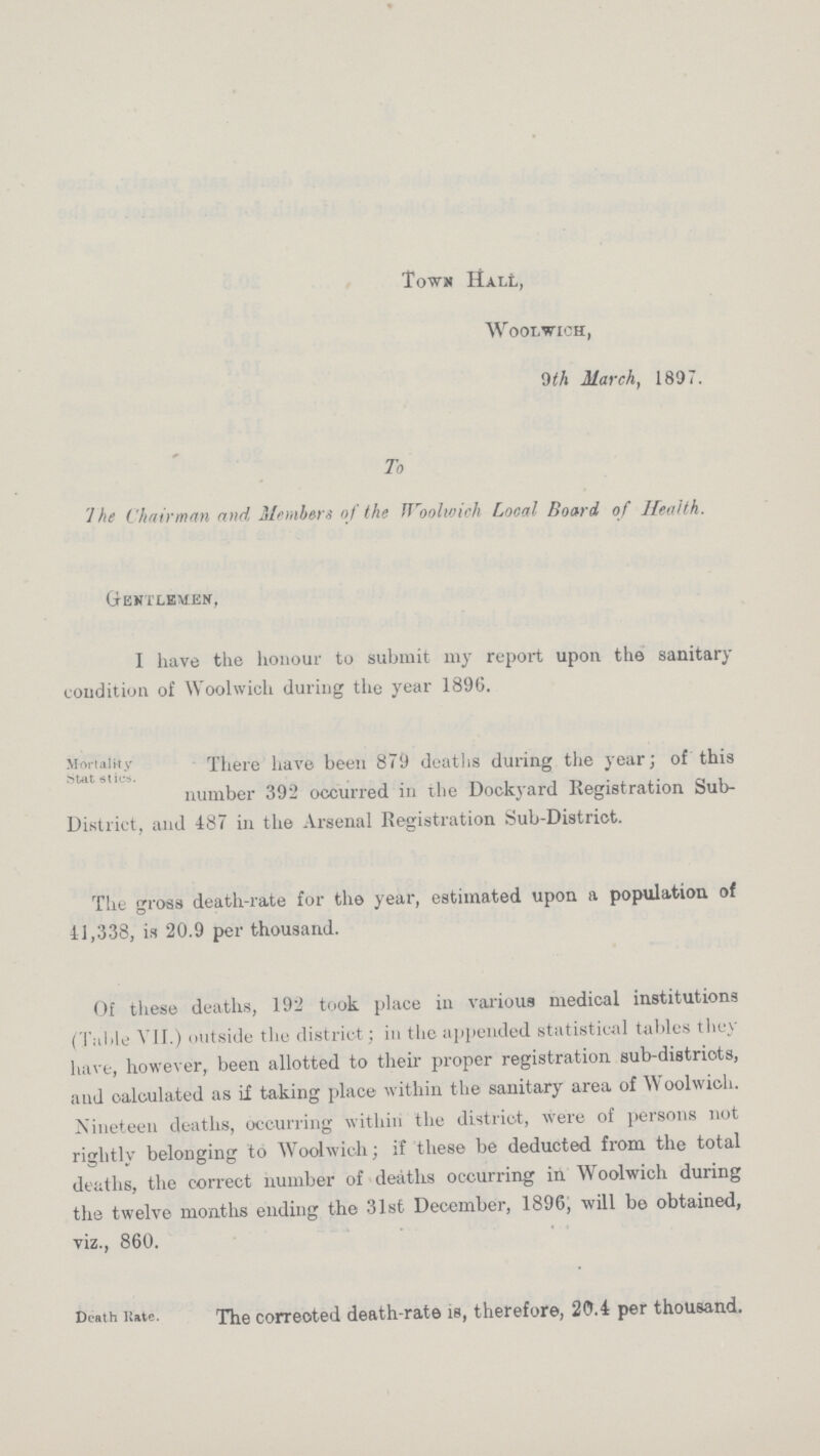 Town Hall, Woolwich, 9th March, 1897. To The Chairman and Members of the Woolwich Local Board of Health. Gentlemen, I have the honour to submit my report upon the sanitary condition of Woolwich during the year 1896. Mortality There have been 879 deaths during the year: of this Stat sties number 392 occurred in the Dockyard Registration Sub District, and 487 in the Arsenal Registration Sub-District. The gross death-rate for the year, estimated upon a population of 41,338, is 20.9 per thousand. Of these deaths, 192 took place in various medical institutions (Table VII.) outside the district; in the appended statistical tallies they have, however, been allotted to their proper registration sub-districts, and calculated as ii taking place within the sanitary area of Woolwich. Nineteen deaths, occurring within the district, were of Persons not rightly belonging to Woolwich; if these be deducted from the total deaths, the correct number of deaths occurring in Woolwich during the twelve months ending the 31st December, 1896, will be obtained, viz., 860. Death Rate The correoted death-rate is, therefore, 20.4 per thousand.