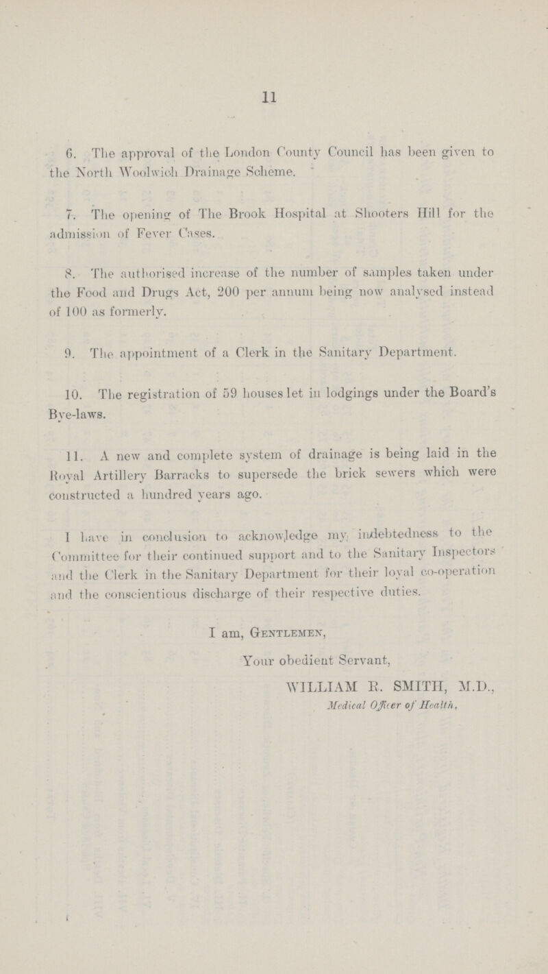 11 6. The approval of the London County Council has been given to the North Woolwich Drainage Scheme. 7. The opening of The Brook Hospital at Shooters Hill for the admission of Fever Cases. 8. The authorised increase of the number of samples taken under the Food and Drugs Act, 200 per annum being now analysed instead of 100 as formerly. 9. The appointment of a Clerk in the Sanitary Department. 10. The registration of 59 houses let in lodgings under the Board's Bye-laws. 11. A new and complete system of drainage is being laid in the Royal Artillery Barracks to supersede the brick sewers which were constructed a hundred years ago. 1 have in conclusion to acknowledge my indebtedness to the Committee for their continued support and to the Sanitary Inspectors and the Clerk in the Sanitary Department for their loyal co-operation and the conscientious discharge of their respective duties. I am, Gentlemex, Your obedieut Servant, WILLIAM R. SMITH, M.D., Medical officer of Health,