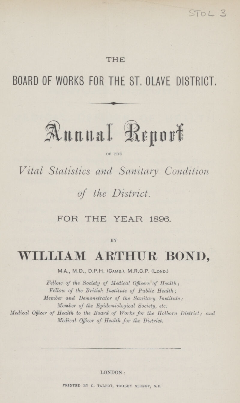 STOL 3 THE BOARD OF WORKS FOR THE ST. OLAVE DISTRICT. Annual Report OF THE Vital Statistics and Sanitary Condition of the District. FOR THE YEAR 1896. BY WILLIAM ARTHUR BOND, M.A., M.D., D.P.H. (Camb.), M.R.C.P. (Lond.) Fellow of the Society of Medical Officers of Health; Fellow of the British Institute of Public Health; Member and Demonstrator of the Sanitary Institute; Member of the Epidemioloyical Society, etc. Medical Officer of Health to the Board of Works for the Holborn District; and Medical Officer of Health for the District. LONDON: PRINTED BY C. TALBOT, TOOLEY STREET, S.E.