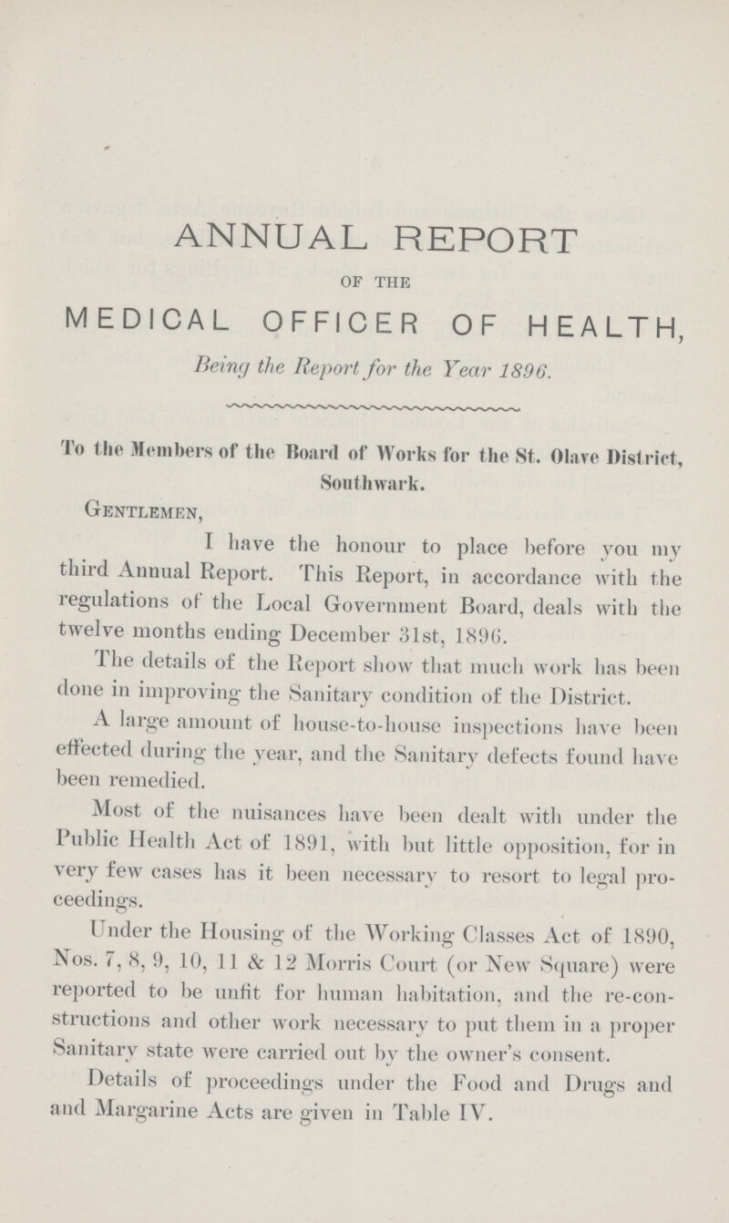 ANNUAL REPORT of the MEDICAL OFFICER OF HEALTH, Being the Report for the Year 1896. To the Members of the Board of Works for the St. Olave District, Southwark. Gentlemen, I have the honour to place before you my third Annual Report. This Report, in accordance with the regulations of the Local Government Board, deals with the twelve months ending December 31st, 1896. The details of the Report show that much work has been done in improving the Sanitary condition of the District. A large amount of house-to-house inspections have been effected during the year, and the Sanitary defects found have been remedied. Most of the nuisances have been dealt with under the Public Health Act of 1891, with but little opposition, for in very few cases has it been necessary to resort to legal pro ceedings. Under the Housing of the Working Classes Act of 1890, Nos. 7, 8, 9, 10, 11 & 12 Morris Court (or New Square) were reported to be unfit for human habitation, and the re-con structions and other work necessary to put them in a proper Sanitary state were carried out by the owner's consent. Details of proceedings under the Food and Drugs and and Margarine Acts are given in Table IV.