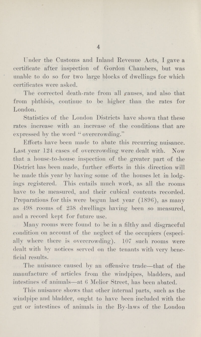 4 Under the Customs and Inland Revenue Acts, I gave a certificate after inspection of Gordon Chambers, but was unable to do so for two large blocks of dwellings for which certificates were asked. The corrected death-rate from all causes, and also that from phthisis, continue to be higher than the rates for London. Statistics of the London Districts have shown that these rates increase with an increase of the conditions that are expressed by the word overcrowding. Efforts have been made to abate this recurring nuisance. Last year 124 cases of overcrowding were dealt with. Now that a house-to-house inspection of the greater part of the District has been made, further efforts in this direction will be made this year by having some of the houses let in lodg ings registered. This entails much work, as all the rooms have to be measured, and their cubical contents recorded. Preparations for this were begun last year (1896), as many as 498 rooms of 238 dwellings having been so measured, and a record kept for future use. Many rooms were found to be in a filthy and disgraceful condition on account of the neglect of the occupiers (especi ally where there is overcrowding). 107 such rooms were dealt with by notices served on the tenants with very bene ficial results. The nuisance caused by an offensive trade—that of the manufacture of articles from the windpipes, bladders, and intestines of animals—at 6 Melior Street, has been abated. This nuisance shows that other internal parts, such as the windpipe and bladder, ought to have been included with the gut or intestines of animals in the By-laws of the London